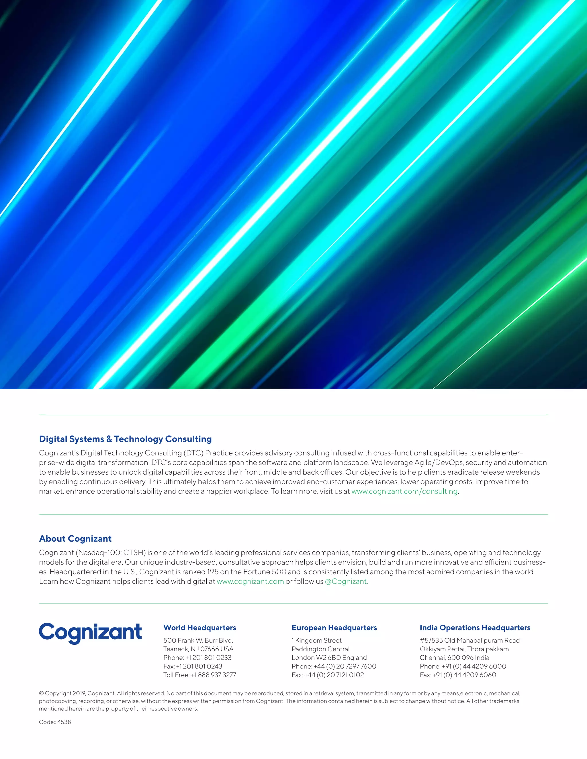 Digital Systems & Technology Consulting
Cognizant’s Digital Technology Consulting (DTC) Practice provides advisory consulting infused with cross-functional capabilities to enable enter-
prise-wide digital transformation. DTC’s core capabilities span the software and platform landscape. We leverage Agile/DevOps, security and automation
to enable businesses to unlock digital capabilities across their front, middle and back offices. Our objective is to help clients eradicate release weekends
by enabling continuous delivery. This ultimately helps them to achieve improved end-customer experiences, lower operating costs, improve time to
market, enhance operational stability and create a happier workplace. To learn more, visit us at www.cognizant.com/consulting.
About Cognizant
Cognizant (Nasdaq-100: CTSH) is one of the world’s leading professional services companies, transforming clients’ business, operating and technology
models for the digital era. Our unique industry-based, consultative approach helps clients envision, build and run more innovative and efficient business-
es. Headquartered in the U.S., Cognizant is ranked 195 on the Fortune 500 and is consistently listed among the most admired companies in the world.
Learn how Cognizant helps clients lead with digital at www.cognizant.com or follow us @Cognizant.
World Headquarters
500 Frank W. Burr Blvd.
Teaneck, NJ 07666 USA
Phone: +1 201 801 0233
Fax: +1 201 801 0243
Toll Free: +1 888 937 3277
European Headquarters
1 Kingdom Street
Paddington Central
London W2 6BD England
Phone: +44 (0) 20 7297 7600
Fax: +44 (0) 20 7121 0102
India Operations Headquarters
#5/535 Old Mahabalipuram Road
Okkiyam Pettai, Thoraipakkam
Chennai, 600 096 India
Phone: +91 (0) 44 4209 6000
Fax: +91 (0) 44 4209 6060
© Copyright 2019, Cognizant. All rights reserved. No part of this document may be reproduced, stored in a retrieval system, transmitted in any form or by any means,electronic, mechanical,
photocopying, recording, or otherwise, without the express written permission from Cognizant. The information contained herein is subject to change without notice. All other trademarks
mentioned herein are the property of their respective owners.
Codex 4538
 