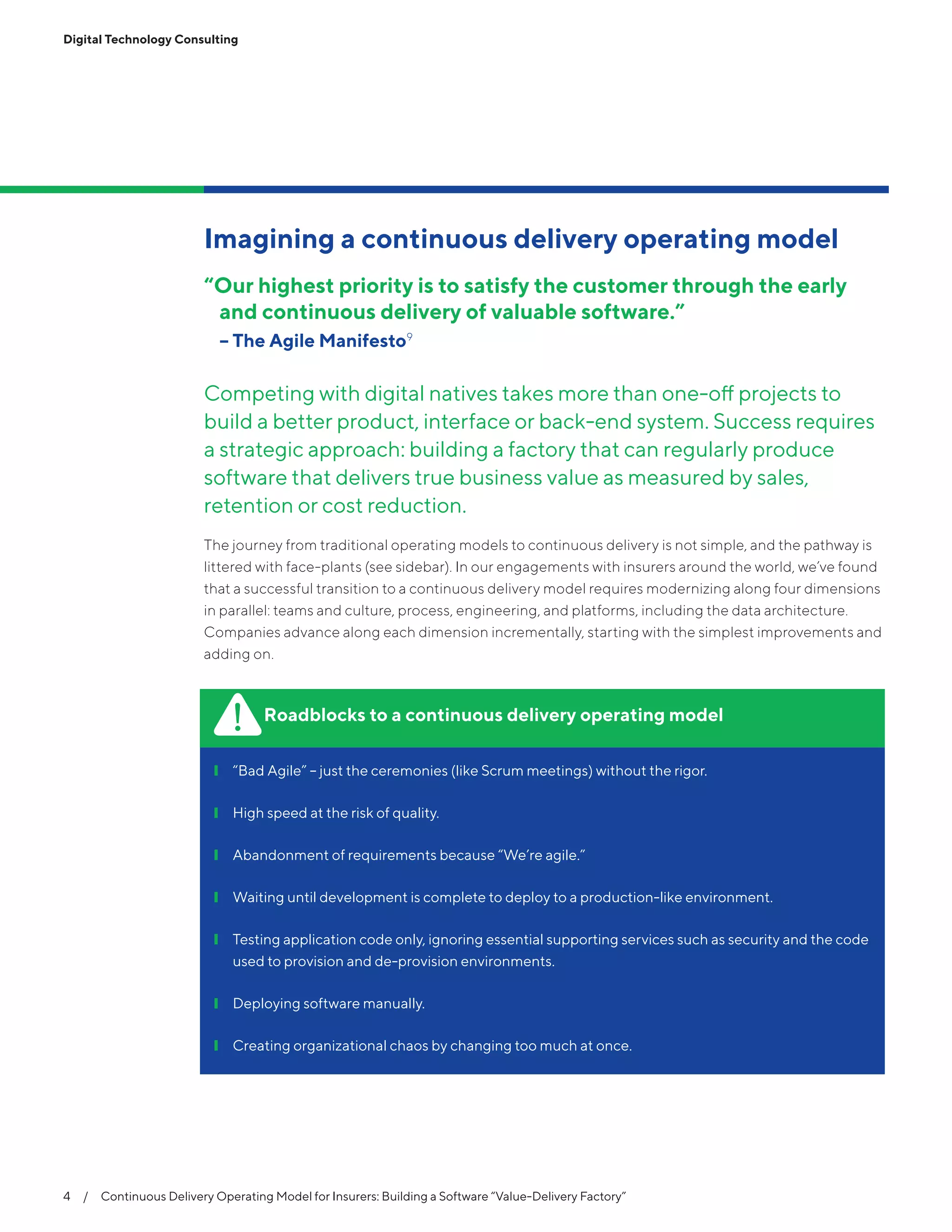 4  /  Continuous Delivery Operating Model for Insurers: Building a Software “Value-Delivery Factory”
Digital Technology Consulting
Imagining a continuous delivery operating model
“Our highest priority is to satisfy the customer through the early
and continuous delivery of valuable software.”
	 -- The Agile Manifesto9
Competing with digital natives takes more than one-off projects to
build a better product, interface or back-end system. Success requires
a strategic approach: building a factory that can regularly produce
software that delivers true business value as measured by sales,
retention or cost reduction.
The journey from traditional operating models to continuous delivery is not simple, and the pathway is
littered with face-plants (see sidebar). In our engagements with insurers around the world, we’ve found
that a successful transition to a continuous delivery model requires modernizing along four dimensions
in parallel: teams and culture, process, engineering, and platforms, including the data architecture.
Companies advance along each dimension incrementally, starting with the simplest improvements and
adding on.
Roadblocks to a continuous delivery operating model
❙❙ “Bad Agile” – just the ceremonies (like Scrum meetings) without the rigor.
❙❙ High speed at the risk of quality.
❙❙ Abandonment of requirements because “We’re agile.”
❙❙ Waiting until development is complete to deploy to a production-like environment.
❙❙ Testing application code only, ignoring essential supporting services such as security and the code
used to provision and de-provision environments.
❙❙ Deploying software manually.
❙❙ Creating organizational chaos by changing too much at once.
 
