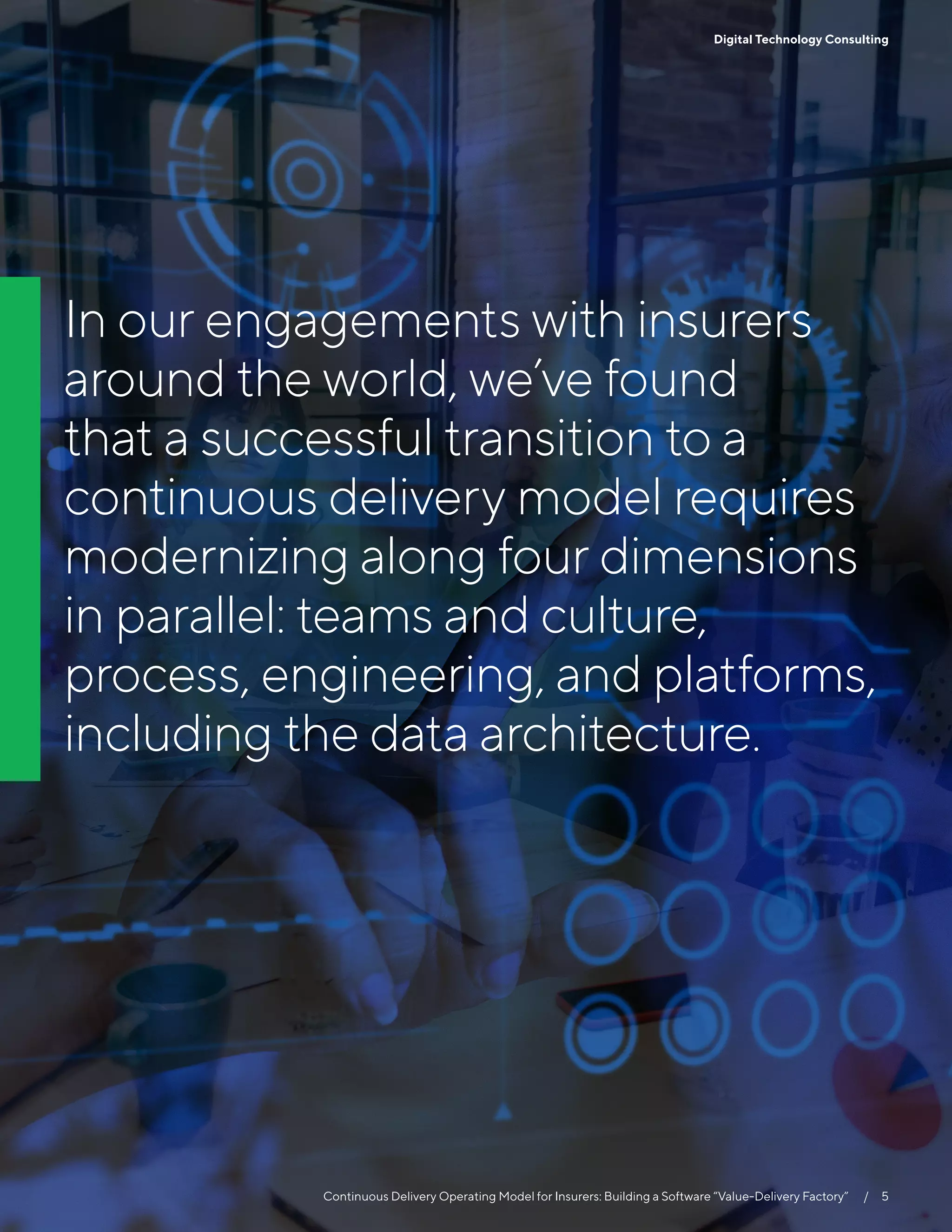 5
Continuous Delivery Operating Model for Insurers: Building a Software “Value-Delivery Factory”   /  5
Digital Technology Consulting
In our engagements with insurers
around the world, we’ve found
that a successful transition to a
continuous delivery model requires
modernizing along four dimensions
in parallel: teams and culture,
process, engineering, and platforms,
including the data architecture.
 