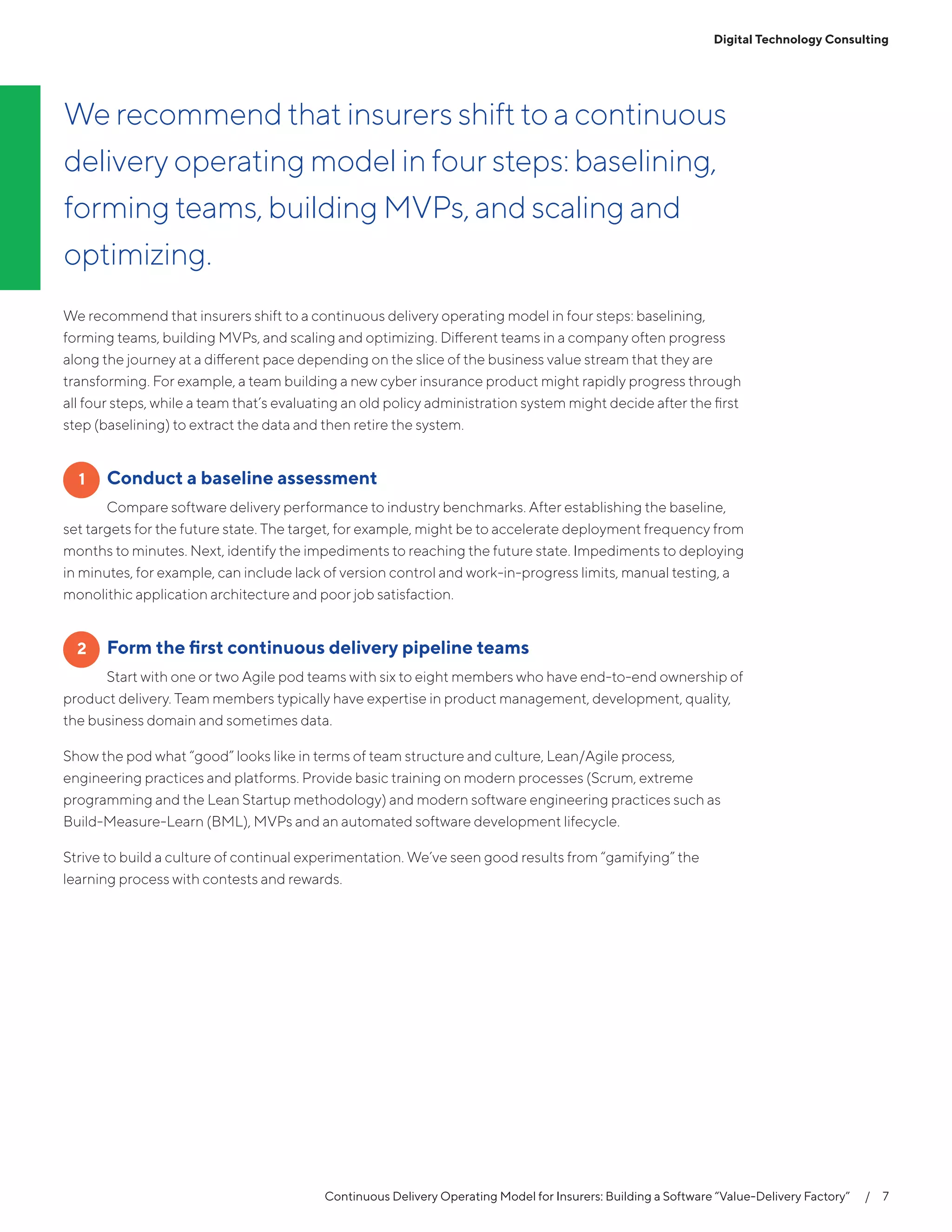 Continuous Delivery Operating Model for Insurers: Building a Software “Value-Delivery Factory”   /  7
Digital Technology Consulting
We recommend that insurers shift to a continuous delivery operating model in four steps: baselining,
forming teams, building MVPs, and scaling and optimizing. Different teams in a company often progress
along the journey at a different pace depending on the slice of the business value stream that they are
transforming. For example, a team building a new cyber insurance product might rapidly progress through
all four steps, while a team that’s evaluating an old policy administration system might decide after the first
step (baselining) to extract the data and then retire the system.
	 Conduct a baseline assessment
Compare software delivery performance to industry benchmarks. After establishing the baseline,
set targets for the future state. The target, for example, might be to accelerate deployment frequency from
months to minutes. Next, identify the impediments to reaching the future state. Impediments to deploying
in minutes, for example, can include lack of version control and work-in-progress limits, manual testing, a
monolithic application architecture and poor job satisfaction.
	 Form the first continuous delivery pipeline teams
Start with one or two Agile pod teams with six to eight members who have end-to-end ownership of
product delivery. Team members typically have expertise in product management, development, quality,
the business domain and sometimes data.
Show the pod what “good” looks like in terms of team structure and culture, Lean/Agile process,
engineering practices and platforms. Provide basic training on modern processes (Scrum, extreme
programming and the Lean Startup methodology) and modern software engineering practices such as
Build-Measure-Learn (BML), MVPs and an automated software development lifecycle.
Strive to build a culture of continual experimentation. We’ve seen good results from “gamifying” the
learning process with contests and rewards.
1
2
We recommend that insurers shift to a continuous
delivery operating model in four steps: baselining,
forming teams, building MVPs, and scaling and
optimizing.
 