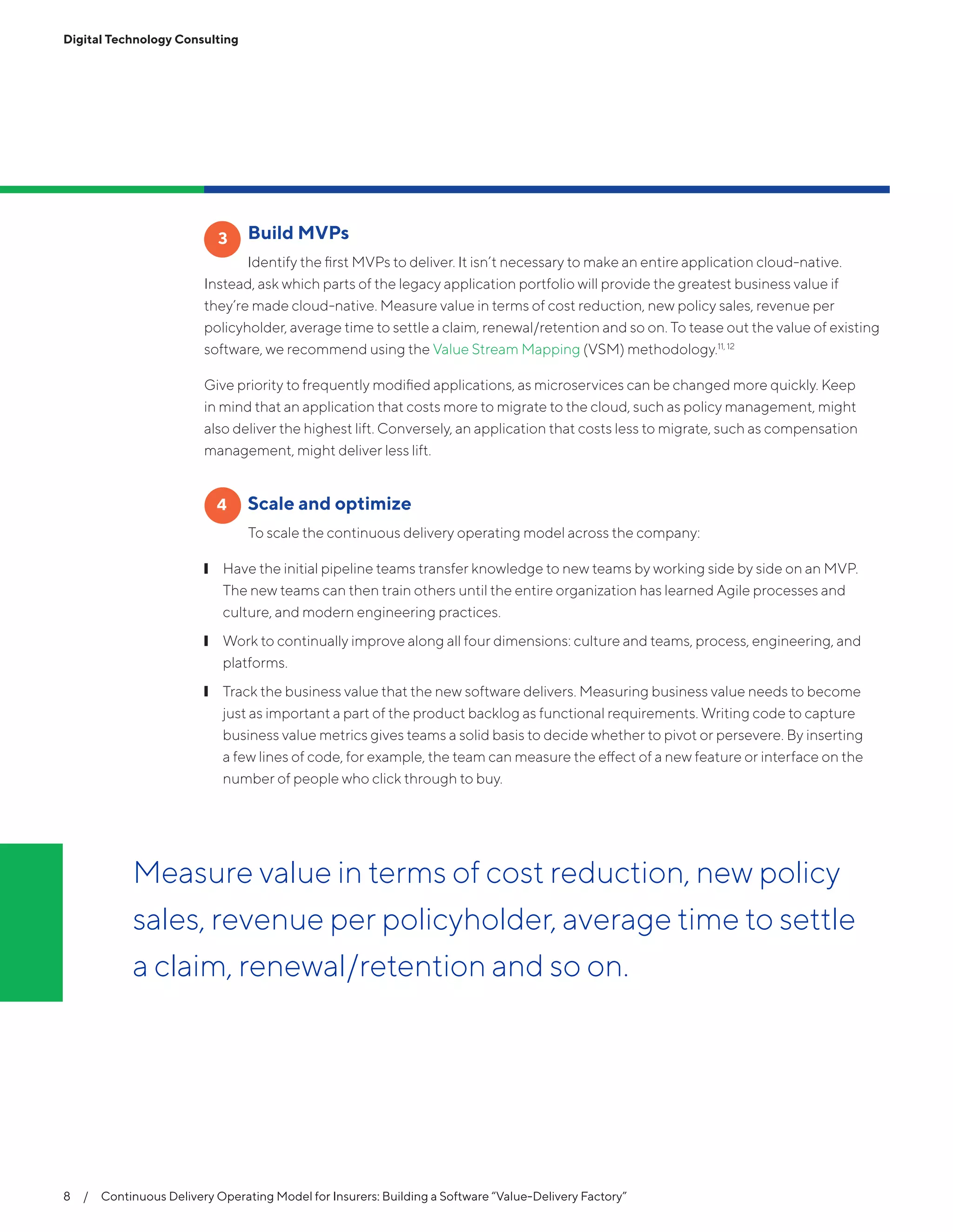 Digital Technology Consulting
	 Build MVPs
Identify the first MVPs to deliver. It isn’t necessary to make an entire application cloud-native.
Instead, ask which parts of the legacy application portfolio will provide the greatest business value if
they’re made cloud-native. Measure value in terms of cost reduction, new policy sales, revenue per
policyholder, average time to settle a claim, renewal/retention and so on. To tease out the value of existing
software, we recommend using the Value Stream Mapping (VSM) methodology.11, 12
Give priority to frequently modified applications, as microservices can be changed more quickly. Keep
in mind that an application that costs more to migrate to the cloud, such as policy management, might
also deliver the highest lift. Conversely, an application that costs less to migrate, such as compensation
management, might deliver less lift.
	 Scale and optimize
To scale the continuous delivery operating model across the company:
❙❙ Have the initial pipeline teams transfer knowledge to new teams by working side by side on an MVP.
The new teams can then train others until the entire organization has learned Agile processes and
culture, and modern engineering practices.
❙❙ Work to continually improve along all four dimensions: culture and teams, process, engineering, and
platforms.
❙❙ Track the business value that the new software delivers. Measuring business value needs to become
just as important a part of the product backlog as functional requirements. Writing code to capture
business value metrics gives teams a solid basis to decide whether to pivot or persevere. By inserting
a few lines of code, for example, the team can measure the effect of a new feature or interface on the
number of people who click through to buy.
3
4
8  /  Continuous Delivery Operating Model for Insurers: Building a Software “Value-Delivery Factory”
Measure value in terms of cost reduction, new policy
sales, revenue per policyholder, average time to settle
a claim, renewal/retention and so on.
 