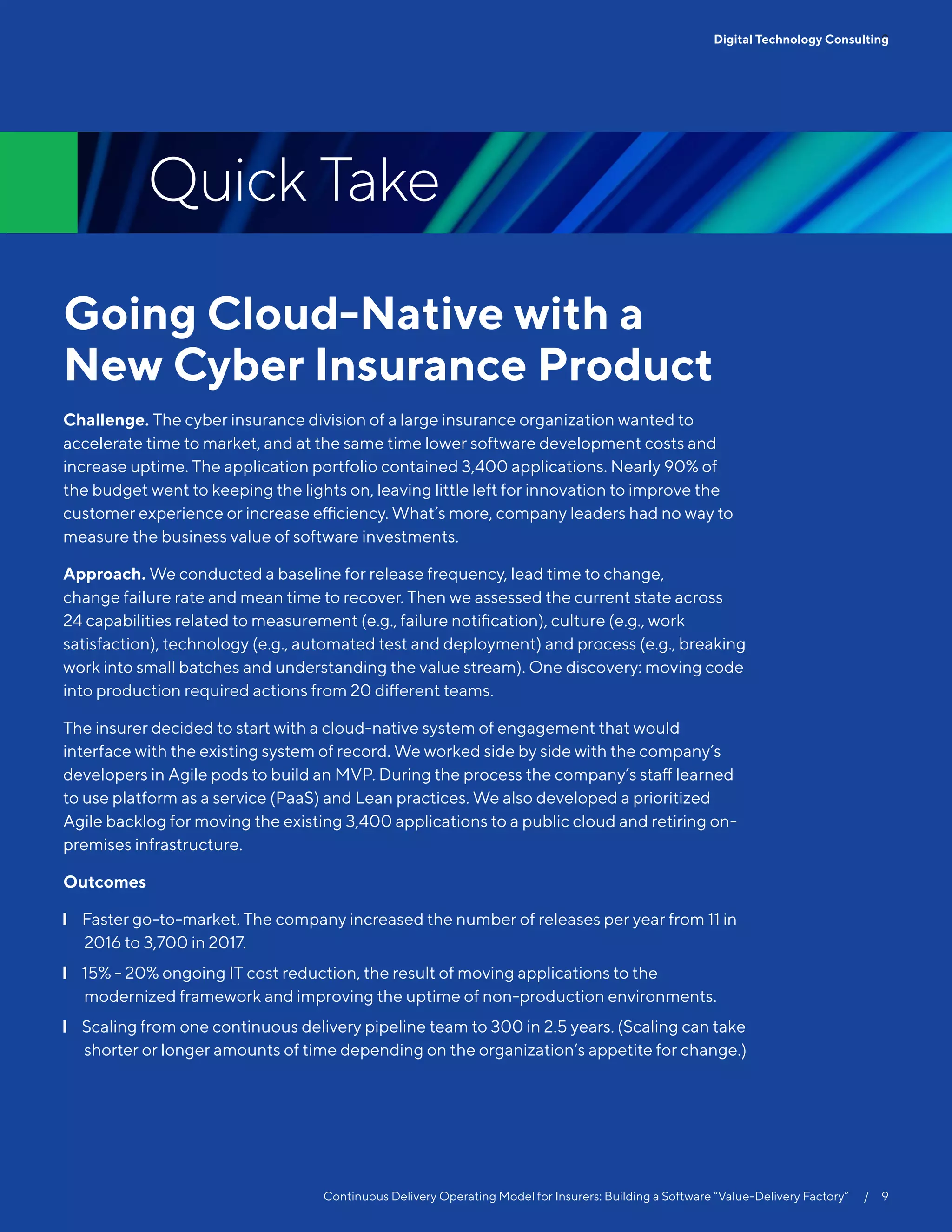 Going Cloud-Native with a
New Cyber Insurance Product
Challenge. The cyber insurance division of a large insurance organization wanted to
accelerate time to market, and at the same time lower software development costs and
increase uptime. The application portfolio contained 3,400 applications. Nearly 90% of
the budget went to keeping the lights on, leaving little left for innovation to improve the
customer experience or increase efficiency. What’s more, company leaders had no way to
measure the business value of software investments.
Approach. We conducted a baseline for release frequency, lead time to change,
change failure rate and mean time to recover. Then we assessed the current state across
24 capabilities related to measurement (e.g., failure notification), culture (e.g., work
satisfaction), technology (e.g., automated test and deployment) and process (e.g., breaking
work into small batches and understanding the value stream). One discovery: moving code
into production required actions from 20 different teams.
The insurer decided to start with a cloud-native system of engagement that would
interface with the existing system of record. We worked side by side with the company’s
developers in Agile pods to build an MVP. During the process the company’s staff learned
to use platform as a service (PaaS) and Lean practices. We also developed a prioritized
Agile backlog for moving the existing 3,400 applications to a public cloud and retiring on-
premises infrastructure.
Outcomes
❙❙ Faster go-to-market. The company increased the number of releases per year from 11 in
2016 to 3,700 in 2017.
❙❙ 15% - 20% ongoing IT cost reduction, the result of moving applications to the
modernized framework and improving the uptime of non-production environments.
❙❙ Scaling from one continuous delivery pipeline team to 300 in 2.5 years. (Scaling can take
shorter or longer amounts of time depending on the organization’s appetite for change.)
Quick Take
9Digital Technology Consulting
Continuous Delivery Operating Model for Insurers: Building a Software “Value-Delivery Factory”   /  9
 