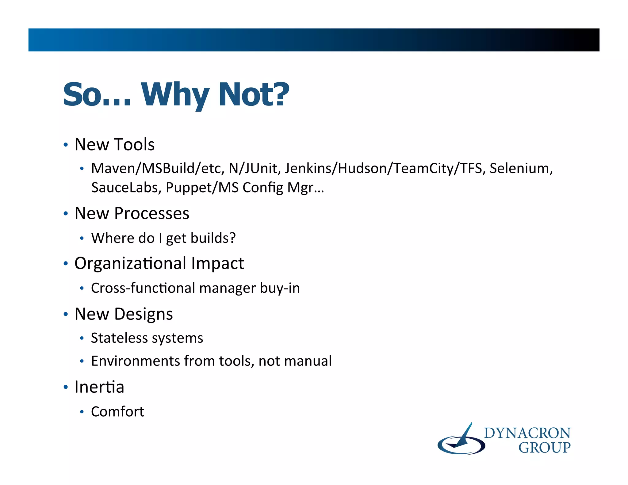 So… Why Not?
•  New	
  Tools	
  
   •  Maven/MSBuild/etc,	
  N/JUnit,	
  Jenkins/Hudson/TeamCity/TFS,	
  Selenium,	
  
      SauceLabs,	
  Puppet/MS	
  Conﬁg	
  Mgr…	
  	
  
•  New	
  Processes	
  
   •  Where	
  do	
  I	
  get	
  builds?	
  
•  Organiza>onal	
  Impact	
  
   •  Cross-­‐func>onal	
  manager	
  buy-­‐in	
  
•  New	
  Designs	
  
   •  Stateless	
  systems	
  
   •  Environments	
  from	
  tools,	
  not	
  manual	
  
•  Iner>a	
  
    •  Comfort	
  
 