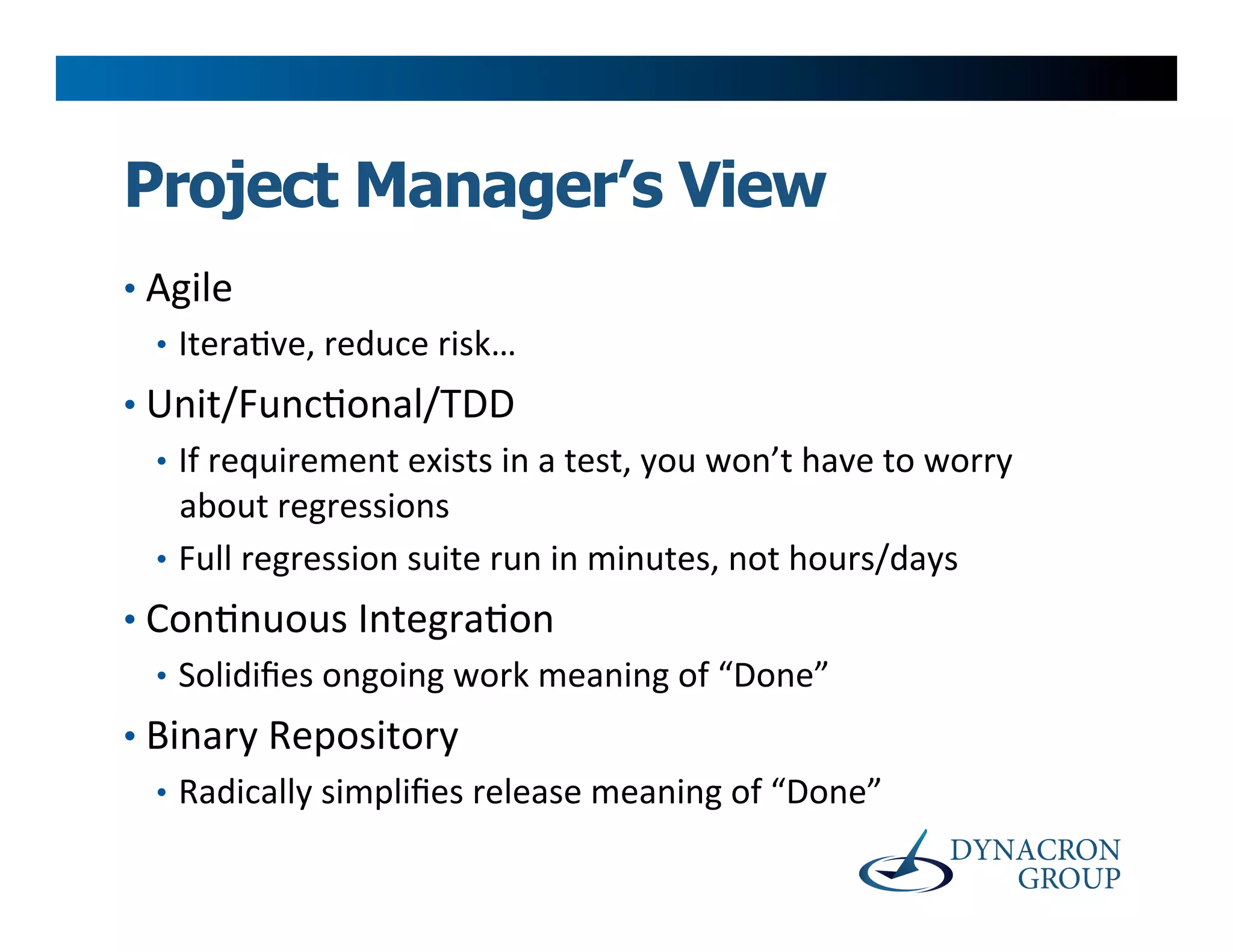 Project Manager’s View
•  Agile	
  
   •  Itera>ve,	
  reduce	
  risk…	
  
•  Unit/Func>onal/TDD	
  
   •  If	
  requirement	
  exists	
  in	
  a	
  test,	
  you	
  won’t	
  have	
  to	
  worry	
  
      about	
  regressions	
  
   •  Full	
  regression	
  suite	
  run	
  in	
  minutes,	
  not	
  hours/days	
  
•  Con>nuous	
  Integra>on	
  
   •  Solidiﬁes	
  ongoing	
  work	
  meaning	
  of	
  “Done”	
  
•  Binary	
  Repository	
  
   •  Radically	
  simpliﬁes	
  release	
  meaning	
  of	
  “Done”	
  
 