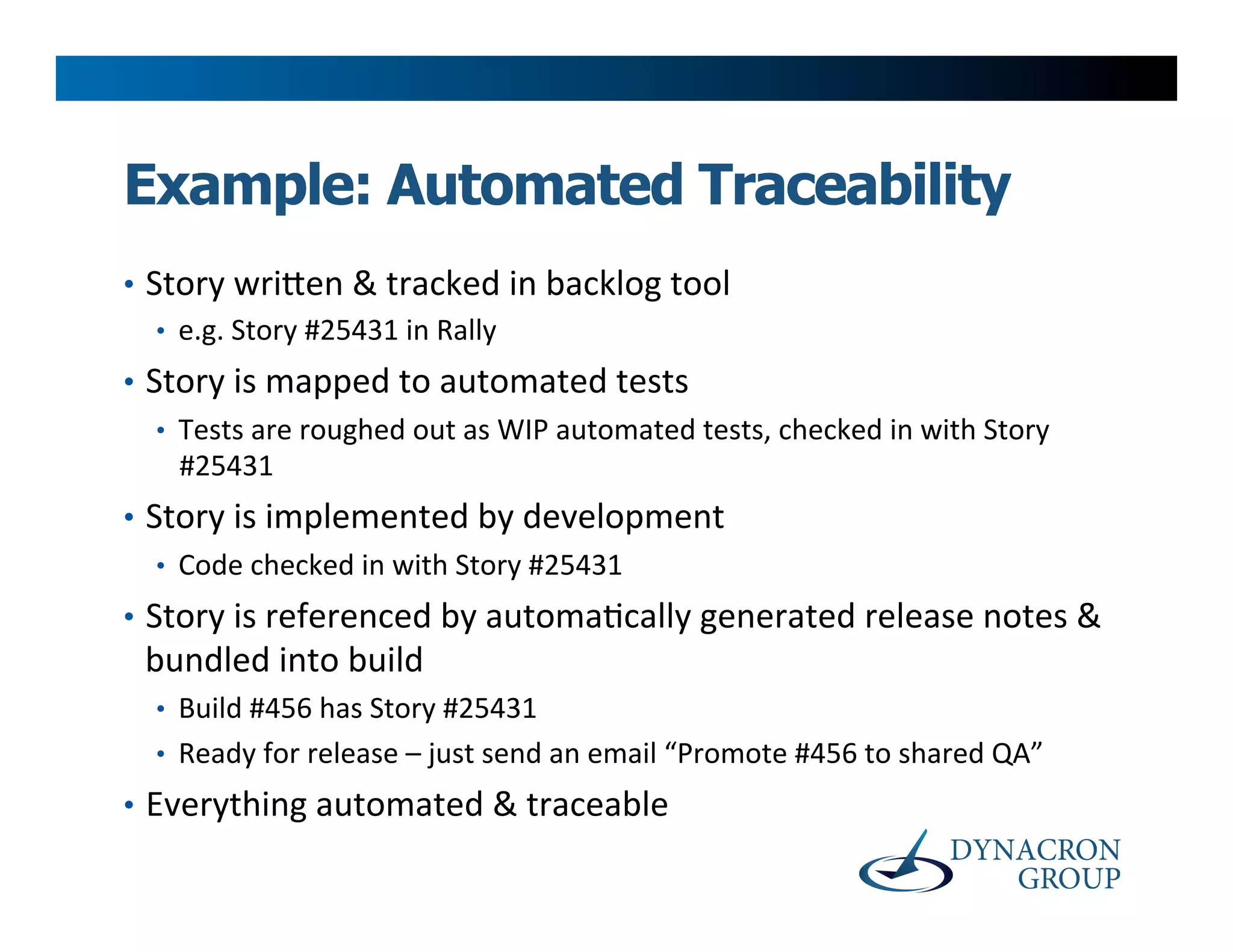 Example: Automated Traceability
•  Story	
  wri@en	
  &	
  tracked	
  in	
  backlog	
  tool	
  
    •  e.g.	
  Story	
  #25431	
  in	
  Rally	
  
•  Story	
  is	
  mapped	
  to	
  automated	
  tests	
  
    •  Tests	
  are	
  roughed	
  out	
  as	
  WIP	
  automated	
  tests,	
  checked	
  in	
  with	
  Story	
  
       #25431	
  
•  Story	
  is	
  implemented	
  by	
  development	
  
    •  Code	
  checked	
  in	
  with	
  Story	
  #25431	
  
•  Story	
  is	
  referenced	
  by	
  automa>cally	
  generated	
  release	
  notes	
  &	
  
  bundled	
  into	
  build	
  
   •  Build	
  #456	
  has	
  Story	
  #25431	
  
   •  Ready	
  for	
  release	
  –	
  just	
  send	
  an	
  email	
  “Promote	
  #456	
  to	
  shared	
  QA”	
  
•  Everything	
  automated	
  &	
  traceable	
  
 