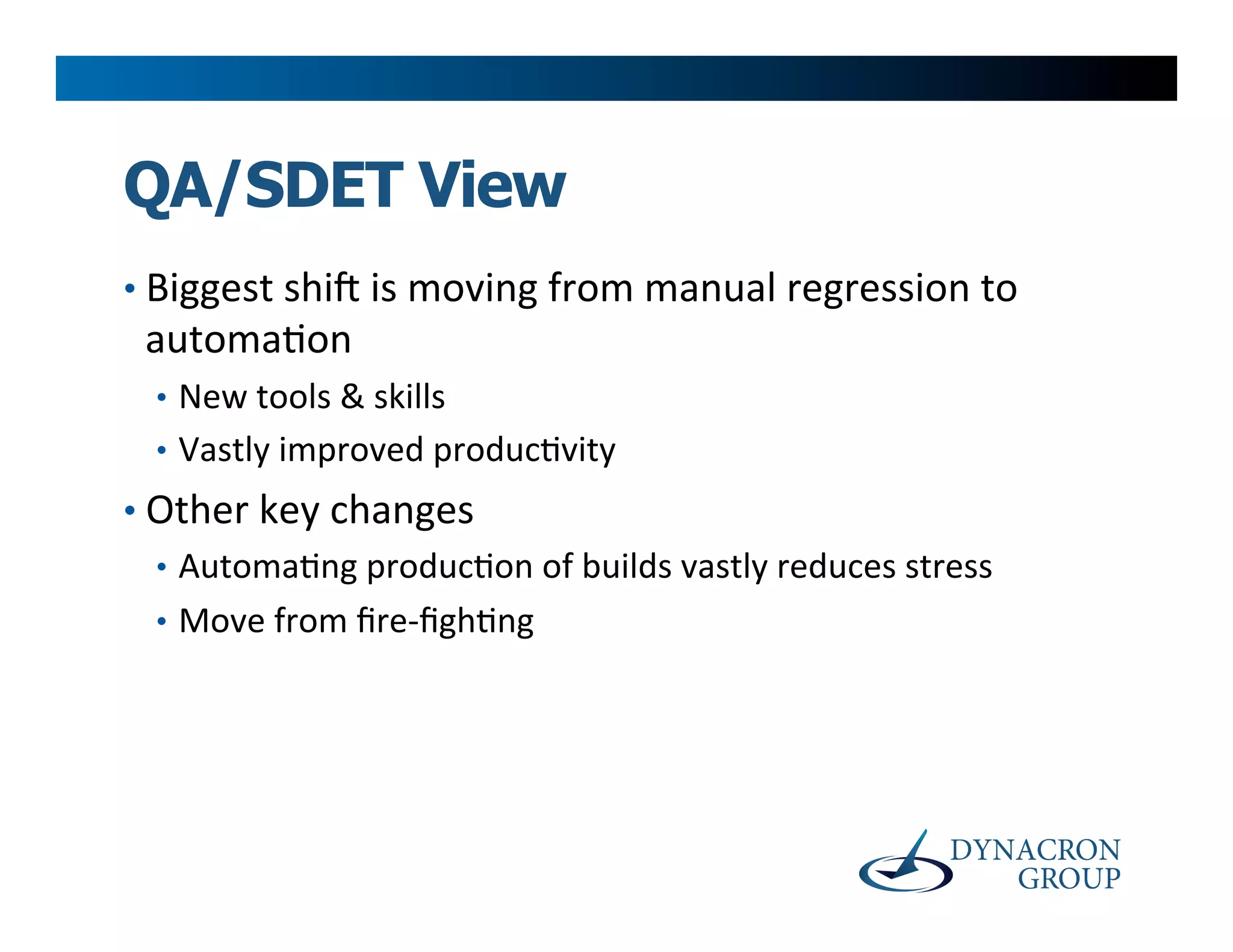 QA/SDET View
•  Biggest	
  shiY	
  is	
  moving	
  from	
  manual	
  regression	
  to	
  
 automa>on	
  
  •  New	
  tools	
  &	
  skills	
  
  •  Vastly	
  improved	
  produc>vity	
  
•  Other	
  key	
  changes	
  
   •  Automa>ng	
  produc>on	
  of	
  builds	
  vastly	
  reduces	
  stress	
  
   •  Move	
  from	
  ﬁre-­‐ﬁgh>ng	
  	
  
 
