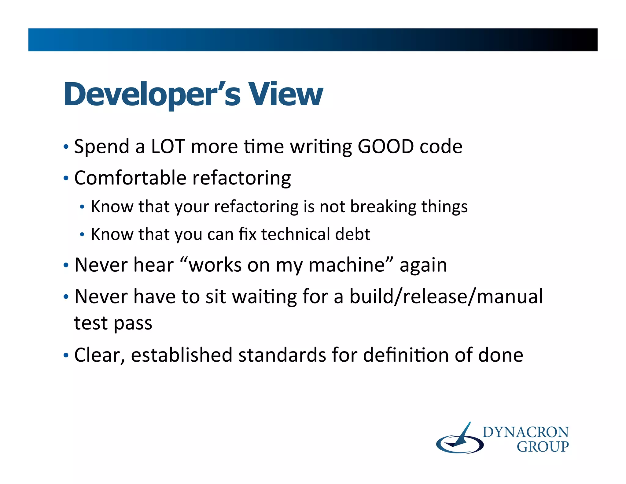 Developer’s View
•  Spend	
  a	
  LOT	
  more	
  >me	
  wri>ng	
  GOOD	
  code	
  
•  Comfortable	
  refactoring	
  
   •  Know	
  that	
  your	
  refactoring	
  is	
  not	
  breaking	
  things	
  
   •  Know	
  that	
  you	
  can	
  ﬁx	
  technical	
  debt	
  
•  Never	
  hear	
  “works	
  on	
  my	
  machine”	
  again	
  
•  Never	
  have	
  to	
  sit	
  wai>ng	
  for	
  a	
  build/release/manual	
  
   test	
  pass	
  
•  Clear,	
  established	
  standards	
  for	
  deﬁni>on	
  of	
  done	
  
 