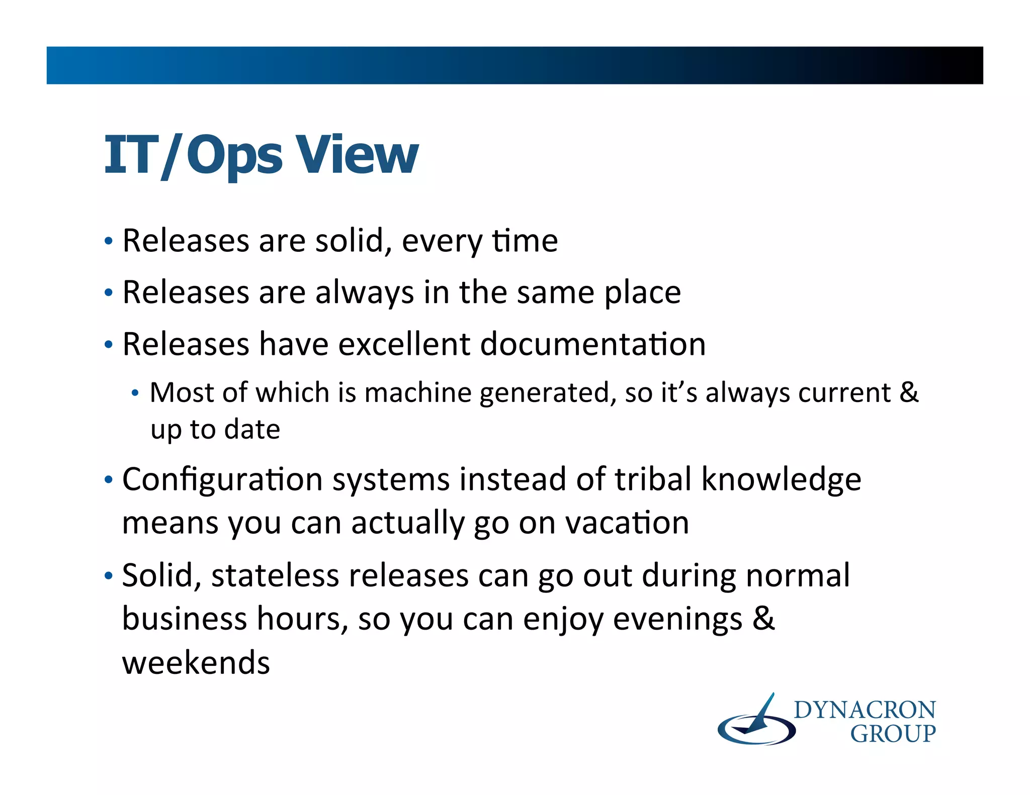 IT/Ops View
•  Releases	
  are	
  solid,	
  every	
  >me	
  
•  Releases	
  are	
  always	
  in	
  the	
  same	
  place	
  
•  Releases	
  have	
  excellent	
  documenta>on	
  
  •  Most	
  of	
  which	
  is	
  machine	
  generated,	
  so	
  it’s	
  always	
  current	
  &	
  
    up	
  to	
  date	
  
•  Conﬁgura>on	
  systems	
  instead	
  of	
  tribal	
  knowledge	
  
   means	
  you	
  can	
  actually	
  go	
  on	
  vaca>on	
  
•  Solid,	
  stateless	
  releases	
  can	
  go	
  out	
  during	
  normal	
  
   business	
  hours,	
  so	
  you	
  can	
  enjoy	
  evenings	
  &	
  
   weekends	
  
 
