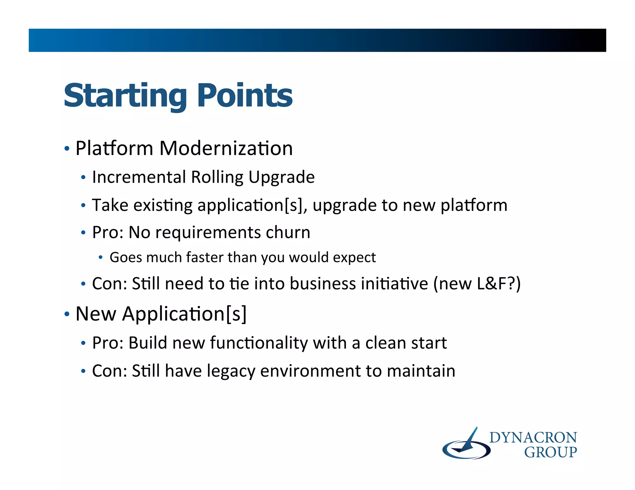 Starting Points
•  Plaoorm	
  Moderniza>on	
  
   •  Incremental	
  Rolling	
  Upgrade	
  
   •  Take	
  exis>ng	
  applica>on[s],	
  upgrade	
  to	
  new	
  plaoorm	
  
   •  Pro:	
  No	
  requirements	
  churn	
  
      •  Goes	
  much	
  faster	
  than	
  you	
  would	
  expect	
  
   •  Con:	
  S>ll	
  need	
  to	
  >e	
  into	
  business	
  ini>a>ve	
  (new	
  L&F?)	
  
•  New	
  Applica>on[s]	
  
   •  Pro:	
  Build	
  new	
  func>onality	
  with	
  a	
  clean	
  start	
  
   •  Con:	
  S>ll	
  have	
  legacy	
  environment	
  to	
  maintain	
  
 