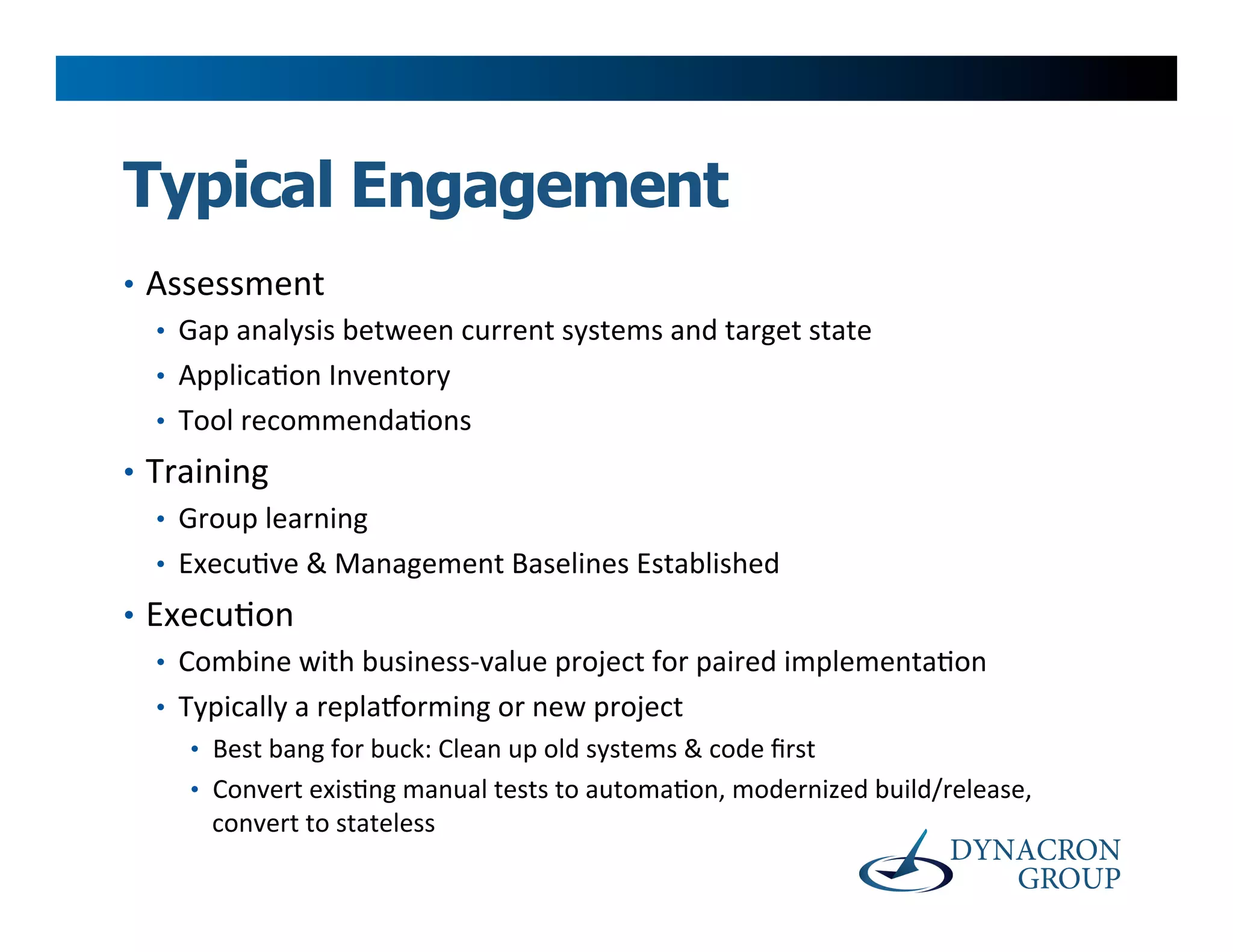 Typical Engagement
•  Assessment	
  
   •  Gap	
  analysis	
  between	
  current	
  systems	
  and	
  target	
  state	
  
   •  Applica>on	
  Inventory	
  
   •  Tool	
  recommenda>ons	
  
•  Training	
  
    •  Group	
  learning	
  
    •  Execu>ve	
  &	
  Management	
  Baselines	
  Established	
  
•  Execu>on	
  
    •  Combine	
  with	
  business-­‐value	
  project	
  for	
  paired	
  implementa>on	
  
    •  Typically	
  a	
  replaoorming	
  or	
  new	
  project	
  
       •  Best	
  bang	
  for	
  buck:	
  Clean	
  up	
  old	
  systems	
  &	
  code	
  ﬁrst	
  
       •  Convert	
  exis>ng	
  manual	
  tests	
  to	
  automa>on,	
  modernized	
  build/release,	
  
          convert	
  to	
  stateless	
  
 