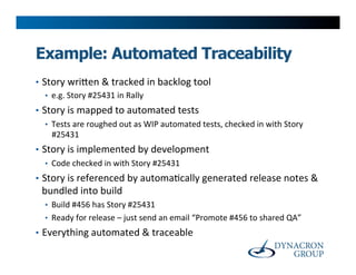 Example: Automated Traceability
•  Story	
  wri@en	
  &	
  tracked	
  in	
  backlog	
  tool	
  
    •  e.g.	
  Story	
  #25431	
  in	
  Rally	
  
•  Story	
  is	
  mapped	
  to	
  automated	
  tests	
  
    •  Tests	
  are	
  roughed	
  out	
  as	
  WIP	
  automated	
  tests,	
  checked	
  in	
  with	
  Story	
  
       #25431	
  
•  Story	
  is	
  implemented	
  by	
  development	
  
    •  Code	
  checked	
  in	
  with	
  Story	
  #25431	
  
•  Story	
  is	
  referenced	
  by	
  automa>cally	
  generated	
  release	
  notes	
  &	
  
  bundled	
  into	
  build	
  
   •  Build	
  #456	
  has	
  Story	
  #25431	
  
   •  Ready	
  for	
  release	
  –	
  just	
  send	
  an	
  email	
  “Promote	
  #456	
  to	
  shared	
  QA”	
  
•  Everything	
  automated	
  &	
  traceable	
  
 