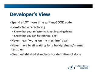 Developer’s View
•  Spend	
  a	
  LOT	
  more	
  >me	
  wri>ng	
  GOOD	
  code	
  
•  Comfortable	
  refactoring	
  
   •  Know	
  that	
  your	
  refactoring	
  is	
  not	
  breaking	
  things	
  
   •  Know	
  that	
  you	
  can	
  ﬁx	
  technical	
  debt	
  
•  Never	
  hear	
  “works	
  on	
  my	
  machine”	
  again	
  
•  Never	
  have	
  to	
  sit	
  wai>ng	
  for	
  a	
  build/release/manual	
  
   test	
  pass	
  
•  Clear,	
  established	
  standards	
  for	
  deﬁni>on	
  of	
  done	
  
 