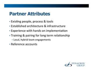 Partner Attributes
•  Exis>ng	
  people,	
  process	
  &	
  tools	
  
•  Established	
  architecture	
  &	
  infrastructure	
  
•  Experience	
  with	
  hands	
  on	
  implementa>on	
  
•  Training	
  &	
  pairing	
  for	
  long	
  term	
  rela>onship	
  
   •  Local,	
  hybrid	
  team	
  engagements	
  
•  Reference	
  accounts	
  
 