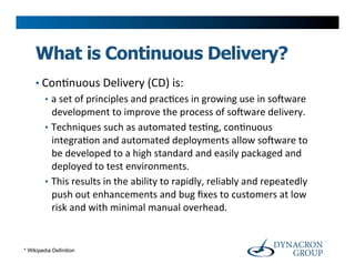 What is Continuous Delivery?
     •  Con>nuous	
  Delivery	
  (CD)	
  is:	
  
        •  a	
  set	
  of	
  principles	
  and	
  prac>ces	
  in	
  growing	
  use	
  in	
  soYware	
  
           development	
  to	
  improve	
  the	
  process	
  of	
  soYware	
  delivery.	
  	
  
        •  Techniques	
  such	
  as	
  automated	
  tes>ng,	
  con>nuous	
  
           integra>on	
  and	
  automated	
  deployments	
  allow	
  soYware	
  to	
  
           be	
  developed	
  to	
  a	
  high	
  standard	
  and	
  easily	
  packaged	
  and	
  
           deployed	
  to	
  test	
  environments.	
  
        •  This	
  results	
  in	
  the	
  ability	
  to	
  rapidly,	
  reliably	
  and	
  repeatedly	
  
           push	
  out	
  enhancements	
  and	
  bug	
  ﬁxes	
  to	
  customers	
  at	
  low	
  
           risk	
  and	
  with	
  minimal	
  manual	
  overhead.	
  


* Wikipedia Definition
 