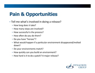 Pain & Opportunities
•  Tell	
  me	
  what’s	
  involved	
  in	
  doing	
  a	
  release?	
  
    •  How	
  long	
  does	
  it	
  take?	
  
    •  How	
  many	
  steps	
  are	
  involved?	
  
    •  How	
  successful	
  is	
  the	
  process?	
  
    •  How	
  oYen	
  do	
  you	
  do	
  them?	
  
    •  Do	
  you	
  have	
  “heroes”?	
  
    •  What	
  would	
  happen	
  if	
  a	
  par>cular	
  environment	
  disappeared/melted	
  
       down?	
  
    •  Do	
  your	
  environments	
  match?	
  
    •  How	
  quickly	
  can	
  you	
  build	
  an	
  environment?	
  
    •  How	
  hard	
  is	
  it	
  to	
  do	
  a	
  patch?	
  A	
  major	
  release?	
  
 