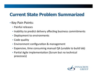 Current State Problem Summarized
•  Key	
  Pain	
  Points:	
  
   •  Painful	
  releases	
  
   •  Inability	
  to	
  predict	
  delivery	
  aﬀec>ng	
  business	
  commitments	
  
   •  Deployment	
  to	
  environments	
  
   •  Code	
  quality	
  
   •  Environment	
  conﬁgura>on	
  &	
  management	
  
   •  Expensive,	
  >me	
  consuming	
  manual	
  QA	
  (unable	
  to	
  build	
  lab)	
  
   •  Par>al	
  Agile	
  implementa>on	
  (Scrum	
  but	
  no	
  technical	
  
      processes)	
  
 
