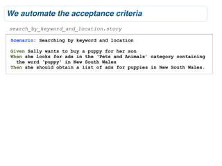 We automate the acceptance criteria
search_by_keyword_and_location.story

 Scenario: Searching by keyword and location

 Given Sally wants to buy a puppy for her son
 When she looks for ads in the ‘Pets and Animals’ category containing
   the word ‘puppy’ in New South Wales
 Then she should obtain a list of ads for puppies in New South Wales.
 