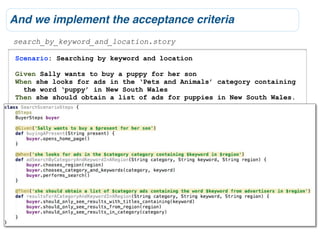 And we implement the acceptance criteria
search_by_keyword_and_location.story

Scenario: Searching by keyword and location

Given Sally wants to buy a puppy for her son
When she looks for ads in the ‘Pets and Animals’ category containing
  the word ‘puppy’ in New South Wales
Then she should obtain a list of ads for puppies in New South Wales.
 