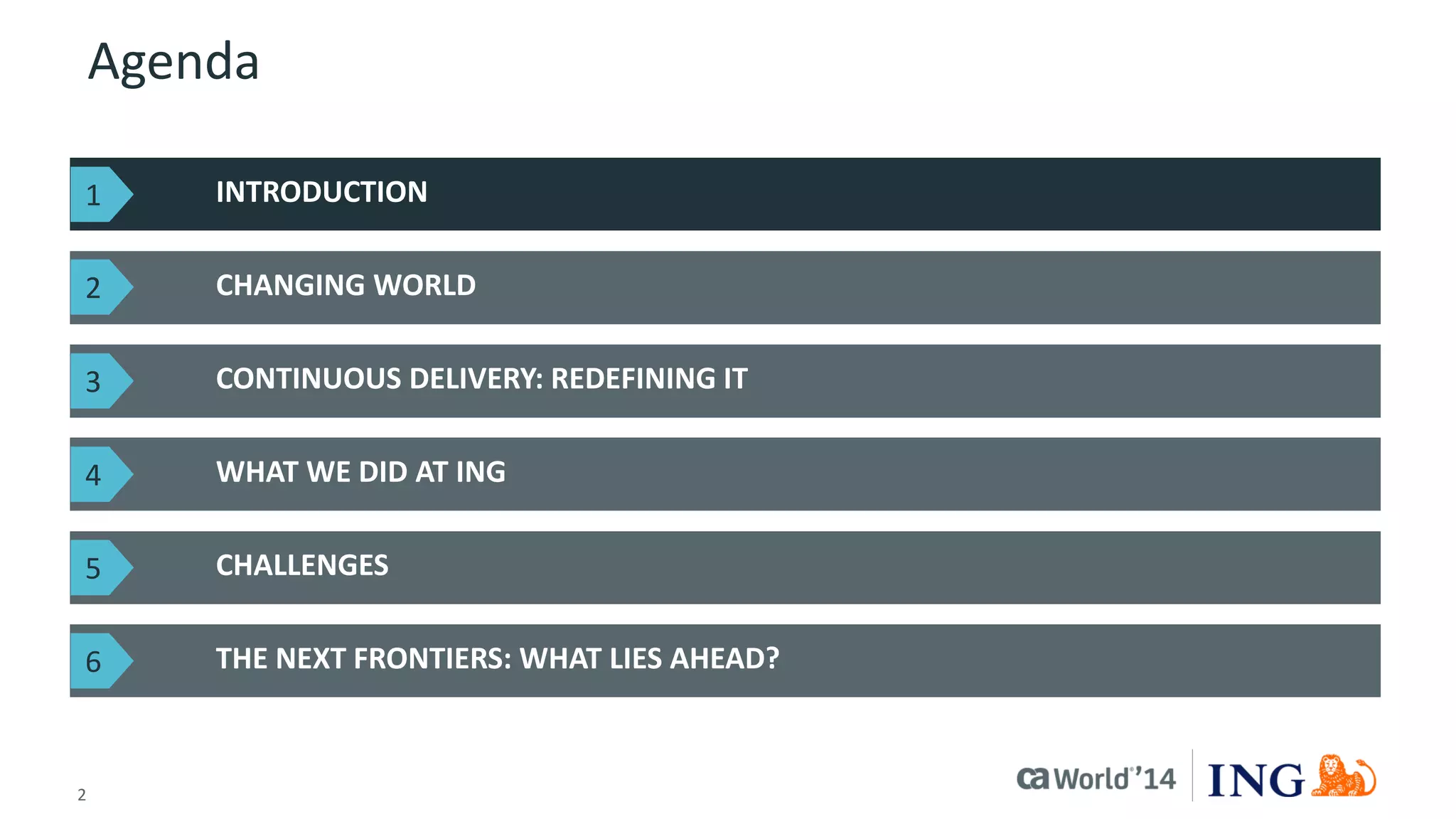 2 
© 2014 CA. ALL RIGHTS RESERVED. 
Agenda 
INTRODUCTION 
CHANGING WORLD 
THE NEXT FRONTIERS: WHAT LIES AHEAD? 
CONTINUOUS DELIVERY: REDEFINING IT 
WHAT WE DID AT ING 
CHALLENGES 
1 
2 
3 
4 
5 
6  