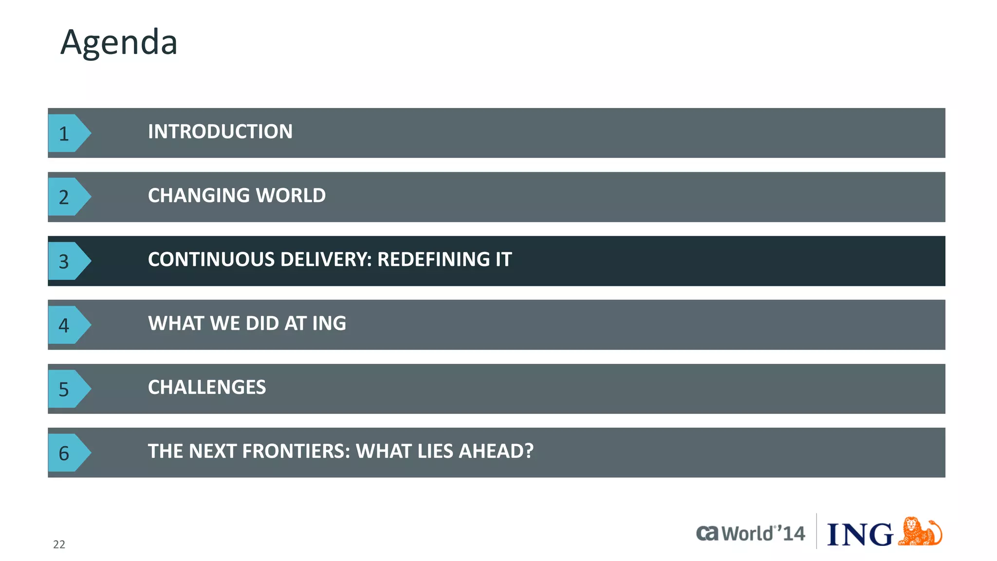 22 
© 2014 CA. ALL RIGHTS RESERVED. 
Agenda 
INTRODUCTION 
CHANGING WORLD 
THE NEXT FRONTIERS: WHAT LIES AHEAD? 
CONTINUOUS DELIVERY: REDEFINING IT 
WHAT WE DID AT ING 
CHALLENGES 
1 
2 
3 
4 
5 
6  