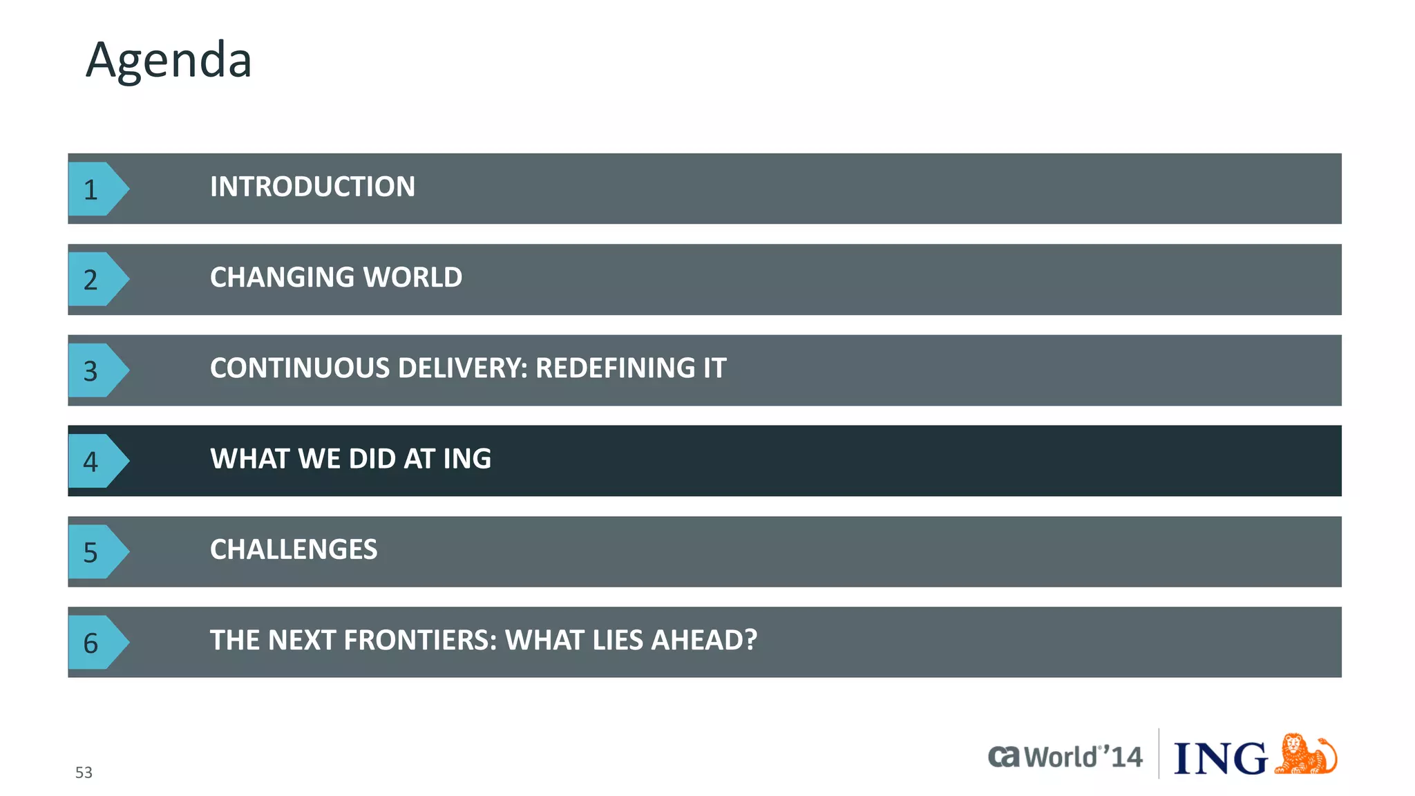 53 
© 2014 CA. ALL RIGHTS RESERVED. 
Agenda 
INTRODUCTION 
CHANGING WORLD 
THE NEXT FRONTIERS: WHAT LIES AHEAD? 
CONTINUOUS DELIVERY: REDEFINING IT 
WHAT WE DID AT ING 
CHALLENGES 
1 
2 
3 
4 
5 
6  