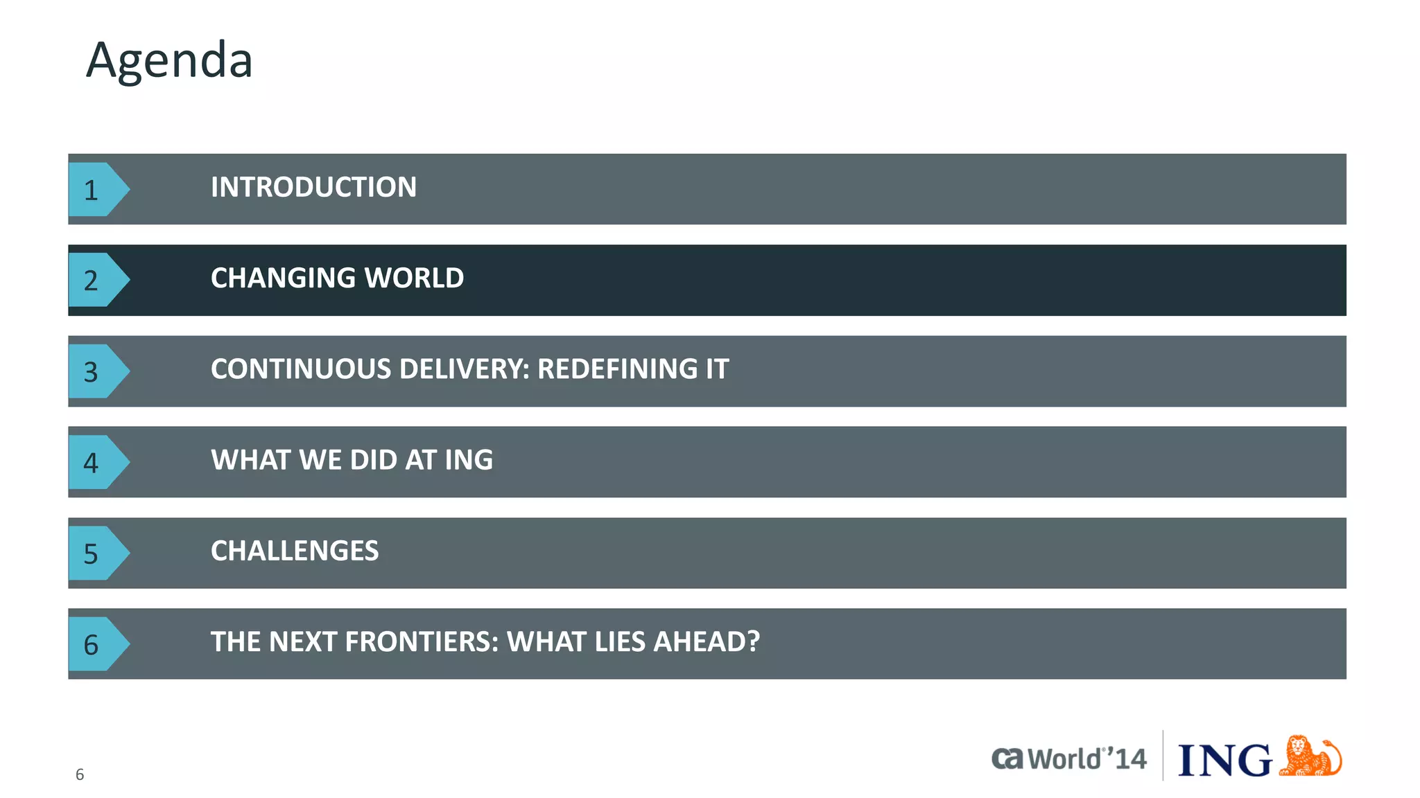 6 
© 2014 CA. ALL RIGHTS RESERVED. 
Agenda 
INTRODUCTION 
CHANGING WORLD 
THE NEXT FRONTIERS: WHAT LIES AHEAD? 
CONTINUOUS DELIVERY: REDEFINING IT 
WHAT WE DID AT ING 
CHALLENGES 
1 
2 
3 
4 
5 
6  