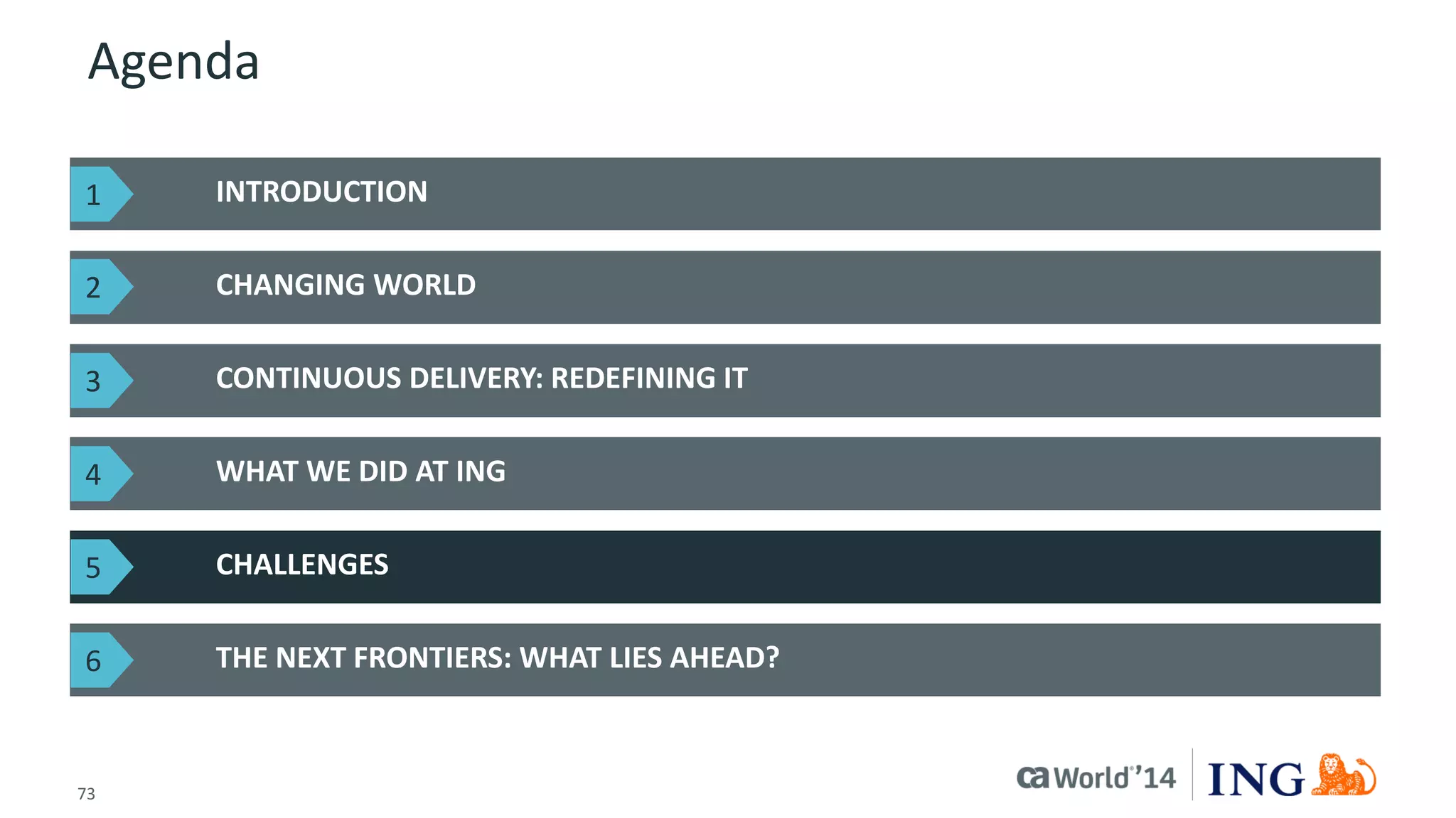 73 
© 2014 CA. ALL RIGHTS RESERVED. 
Agenda 
INTRODUCTION 
CHANGING WORLD 
THE NEXT FRONTIERS: WHAT LIES AHEAD? 
CONTINUOUS DELIVERY: REDEFINING IT 
WHAT WE DID AT ING 
CHALLENGES 
1 
2 
3 
4 
5 
6  