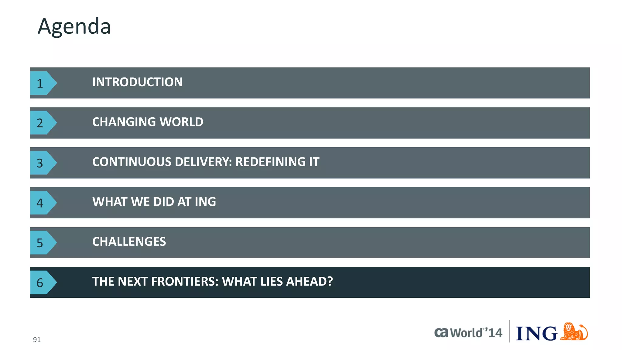 91 
© 2014 CA. ALL RIGHTS RESERVED. 
Agenda 
INTRODUCTION 
CHANGING WORLD 
THE NEXT FRONTIERS: WHAT LIES AHEAD? 
CONTINUOUS DELIVERY: REDEFINING IT 
WHAT WE DID AT ING 
CHALLENGES 
1 
2 
3 
4 
5 
6  