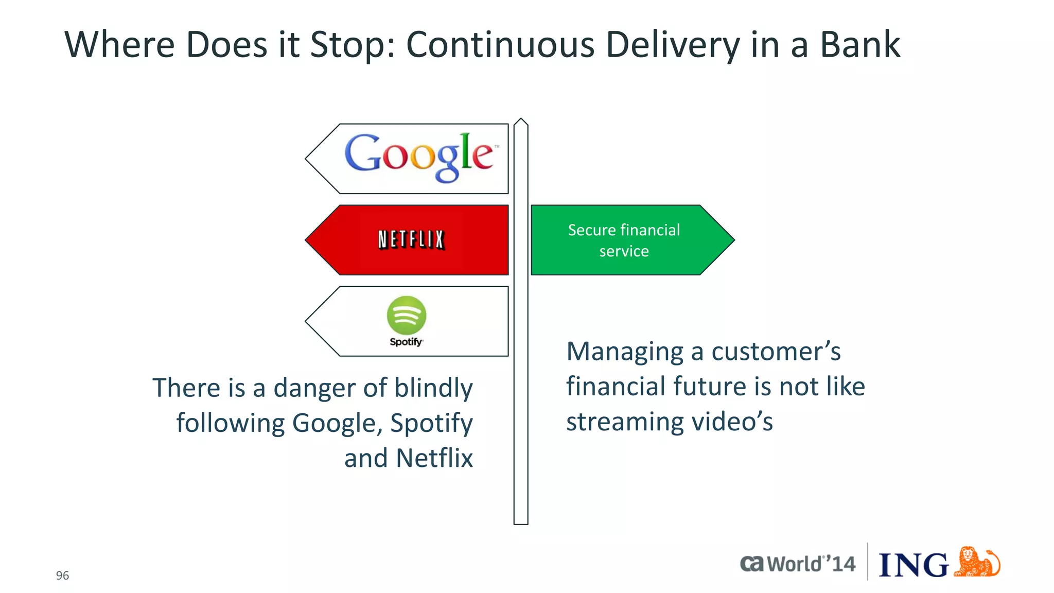 96 
© 2014 CA. ALL RIGHTS RESERVED. 
Where Does it Stop: Continuous Delivery in a Bank 
Secure financial service 
Managing a customer’s financial future is not like streaming video’s 
There is a danger of blindly following Google, Spotify and Netflix  