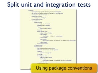 Split unit and integration tests
                <plugin>
                     <groupId>org.apache.maven.plugins</groupId>
                     <artifactId>maven-surefire-plugin</artifactId>
                     <version>2.11</version>
                     <configuration>
                         <skip>true</skip>
                     </configuration>
                     <executions>
                         <execution>
                             <id>unit-tests</id>
                             <phase>test</phase>
                             <goals>
                                 <goal>test</goal>
                             </goals>
                             <configuration>
                                 <skip>false</skip>
                                 <includes>
                                     <include>**/When*.*</include>
                                 </includes>
                                 <excludes>
                                     <exclude>%regex[.*integration.*When.*]</exclude>
                                 </excludes>
                             </configuration>
                         </execution>
                         <execution>
                             <id>integration-tests</id>
                             <phase>integration-test</phase>
                             <goals>
                                 <goal>test</goal>
                             </goals>
                             <configuration>
                                 <skip>false</skip>
                                 <includes>
                                     <include>%regex[.*integration.*]</include>
                                 </includes>
                             </configuration>
                         </execution>


                           Using package conventions
                     </executions>
                 </plugin>
 