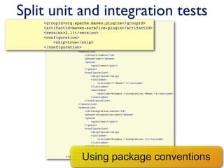 Split unit and integration tests
                <groupId>org.apache.maven.plugins</groupId>
                            <plugin>
                                 <groupId>org.apache.maven.plugins</groupId>
                <artifactId>maven-surefire-plugin</artifactId>
                                 <artifactId>maven-surefire-plugin</artifactId>
                <version>2.11</version>
                                 <version>2.11</version>
                <configuration>
                                 <configuration>
                                     <skip>true</skip>
                    <skip>true</skip>
                                 </configuration>
                </configuration>
                                 <executions>
                                         <execution>
                                             <id>unit-tests</id>
                                             <phase>test</phase>
                                             <goals>
                                                 <goal>test</goal>
                                             </goals>
                                             <configuration>
                                                 <skip>false</skip>
                                                 <includes>
                                                     <include>**/When*.*</include>
                                                 </includes>
                                                 <excludes>
                                                     <exclude>%regex[.*integration.*When.*]</exclude>
                                                 </excludes>
                                             </configuration>
                                         </execution>
                                         <execution>
                                             <id>integration-tests</id>
                                             <phase>integration-test</phase>
                                             <goals>
                                                 <goal>test</goal>
                                             </goals>
                                             <configuration>
                                                 <skip>false</skip>
                                                 <includes>
                                                     <include>%regex[.*integration.*]</include>
                                                 </includes>
                                             </configuration>
                                         </execution>


                                           Using package conventions
                                     </executions>
                                 </plugin>
 