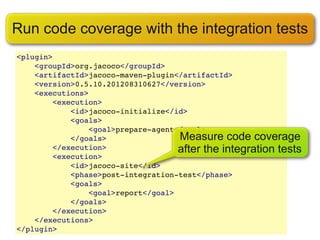 Run code coverage with the integration tests
<plugin>
    <groupId>org.jacoco</groupId>
    <artifactId>jacoco-maven-plugin</artifactId>
    <version>0.5.10.201208310627</version>
    <executions>
        <execution>
            <id>jacoco-initialize</id>
            <goals>
                <goal>prepare-agent</goal>
            </goals>                Measure code coverage
        </execution>                after the integration tests
        <execution>
            <id>jacoco-site</id>
            <phase>post-integration-test</phase>
            <goals>
                <goal>report</goal>
            </goals>
        </execution>
    </executions>
</plugin>
 