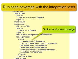  	
  	
  	
  	
  	
  <plugin>
Run code coverage with the integration tests
	
  	
  	
  	
  	
  	
  	
  	
  <groupId>org.jacoco</groupId>
	
  	
  	
  	
  	
  	
  	
  	
  <artifactId>jacoco-­‐maven-­‐plugin</artifactId>
	
  	
  	
  	
  	
  	
  	
  	
  <executions>
	
  	
  	
  	
  	
  	
  	
  	
  	
  	
  <execution>
	
  	
  	
  	
  	
  	
  	
  	
  	
  	
  	
  	
  <goals>
	
  	
  	
  	
  	
  	
  	
  	
  	
  	
  	
  	
  	
  	
  <goal>prepare-­‐agent</goal>
	
  	
  	
  	
  	
  	
  	
  	
  	
  	
  	
  	
  </goals>
	
  	
  	
  	
  	
  	
  	
  	
  	
  	
  </execution>
	
  	
  	
  	
  	
  	
  	
  	
  	
  	
  <execution>
	
  	
  	
  	
  	
  	
  	
  	
  	
  	
  	
  	
  <id>check</id>
	
  	
  	
  	
  	
  	
  	
  	
  	
  	
  	
  	
  <goals>
	
  	
  	
  	
  	
  	
  	
  	
  	
  	
  	
  	
  	
  	
  <goal>check</goal>             Define minimum   coverage
	
  	
  	
  	
  	
  	
  	
  	
  	
  	
  	
  	
  </goals>
	
  	
  	
  	
  	
  	
  	
  	
  	
  	
  	
  	
  <phase>post-­‐integration-­‐test</phase>
	
  	
  	
  	
  	
  	
  	
  	
  	
  	
  	
  	
  <configuration>
	
  	
  	
  	
  	
  	
  	
  	
  	
  	
  	
  	
  	
  	
  <check>
	
  	
  	
  	
  	
  	
  	
  	
  	
  	
  	
  	
  	
  	
  	
  	
  <classRate>95</classRate>
	
  	
  	
  	
  	
  	
  	
  	
  	
  	
  	
  	
  	
  	
  	
  	
  <instructionRate>95</instructionRate>
	
  	
  	
  	
  	
  	
  	
  	
  	
  	
  	
  	
  	
  	
  	
  	
  <methodRate>90</methodRate>
	
  	
  	
  	
  	
  	
  	
  	
  	
  	
  	
  	
  	
  	
  	
  	
  <branchRate>95</branchRate>
	
  	
  	
  	
  	
  	
  	
  	
  	
  	
  	
  	
  	
  	
  	
  	
  <complexityRate>95</complexityRate>
	
  	
  	
  	
  	
  	
  	
  	
  	
  	
  	
  	
  	
  	
  	
  	
  <lineRate>95</lineRate>
	
  	
  	
  	
  	
  	
  	
  	
  	
  	
  	
  	
  	
  	
  </check>
	
  	
  	
  	
  	
  	
  	
  	
  	
  	
  	
  	
  </configuration>
	
  	
  	
  	
  	
  	
  	
  	
  	
  	
  </execution>
 