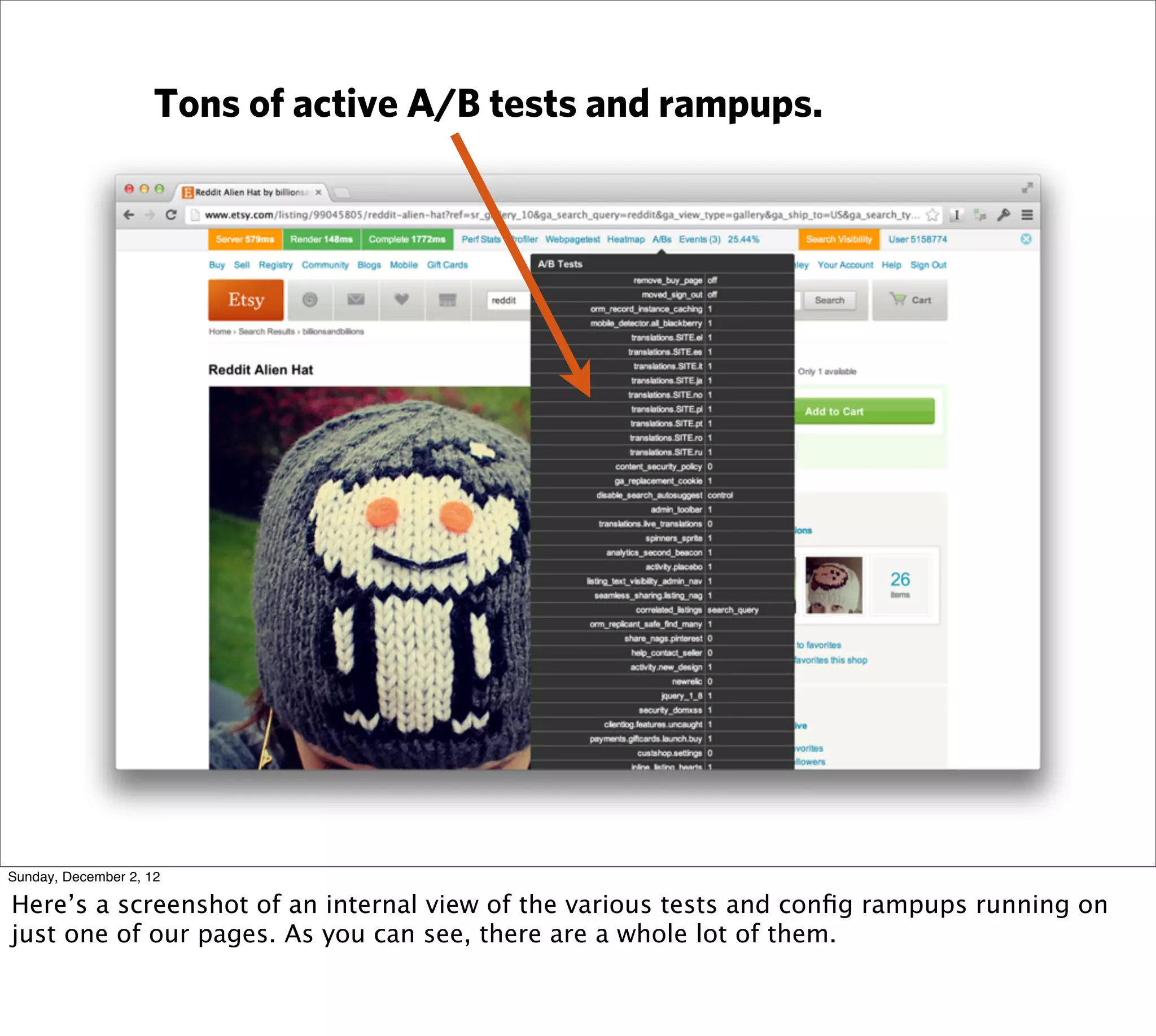 Tons of active A/B tests and rampups.




Sunday, December 2, 12

Here’s a screenshot of an internal view of the various tests and conﬁg rampups running on
just one of our pages. As you can see, there are a whole lot of them.
 