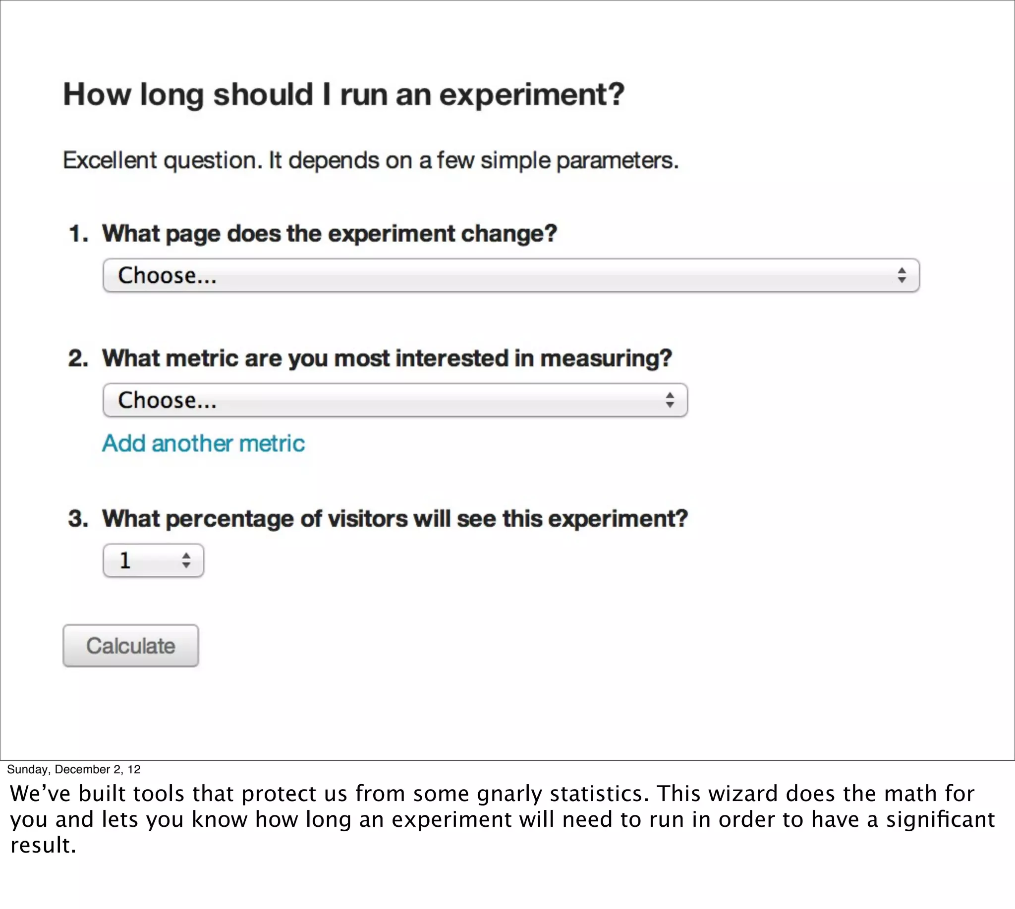 Sunday, December 2, 12

We’ve built tools that protect us from some gnarly statistics. This wizard does the math for
you and lets you know how long an experiment will need to run in order to have a signiﬁcant
result.
 