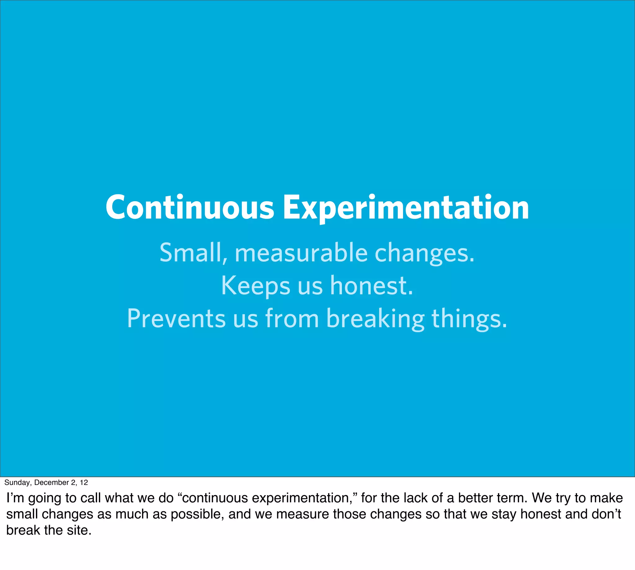 Continuous Experimentation
                             Small, measurable changes.
                                  Keeps us honest.
                          Prevents us from breaking things.




Sunday, December 2, 12

I’m going to call what we do “continuous experimentation,” for the lack of a better term. We try to make
small changes as much as possible, and we measure those changes so that we stay honest and don’t
break the site.
 