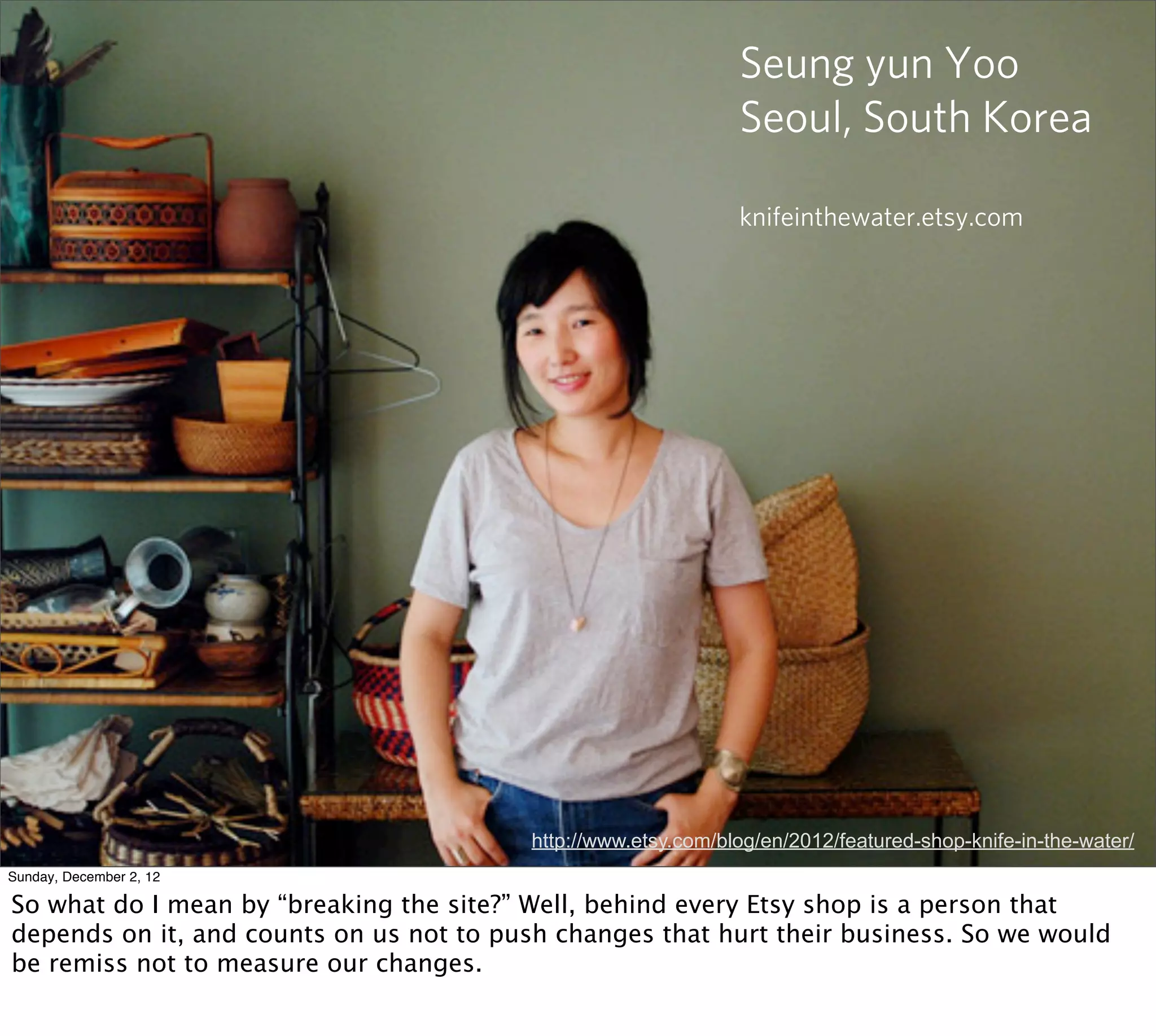 Seung yun Yoo
                                                                Seoul, South Korea

                                                                knifeinthewater.etsy.com




                                          http://www.etsy.com/blog/en/2012/featured-shop-knife-in-the-water/
Sunday, December 2, 12

So what do I mean by “breaking the site?” Well, behind every Etsy shop is a person that
depends on it, and counts on us not to push changes that hurt their business. So we would
be remiss not to measure our changes.
 