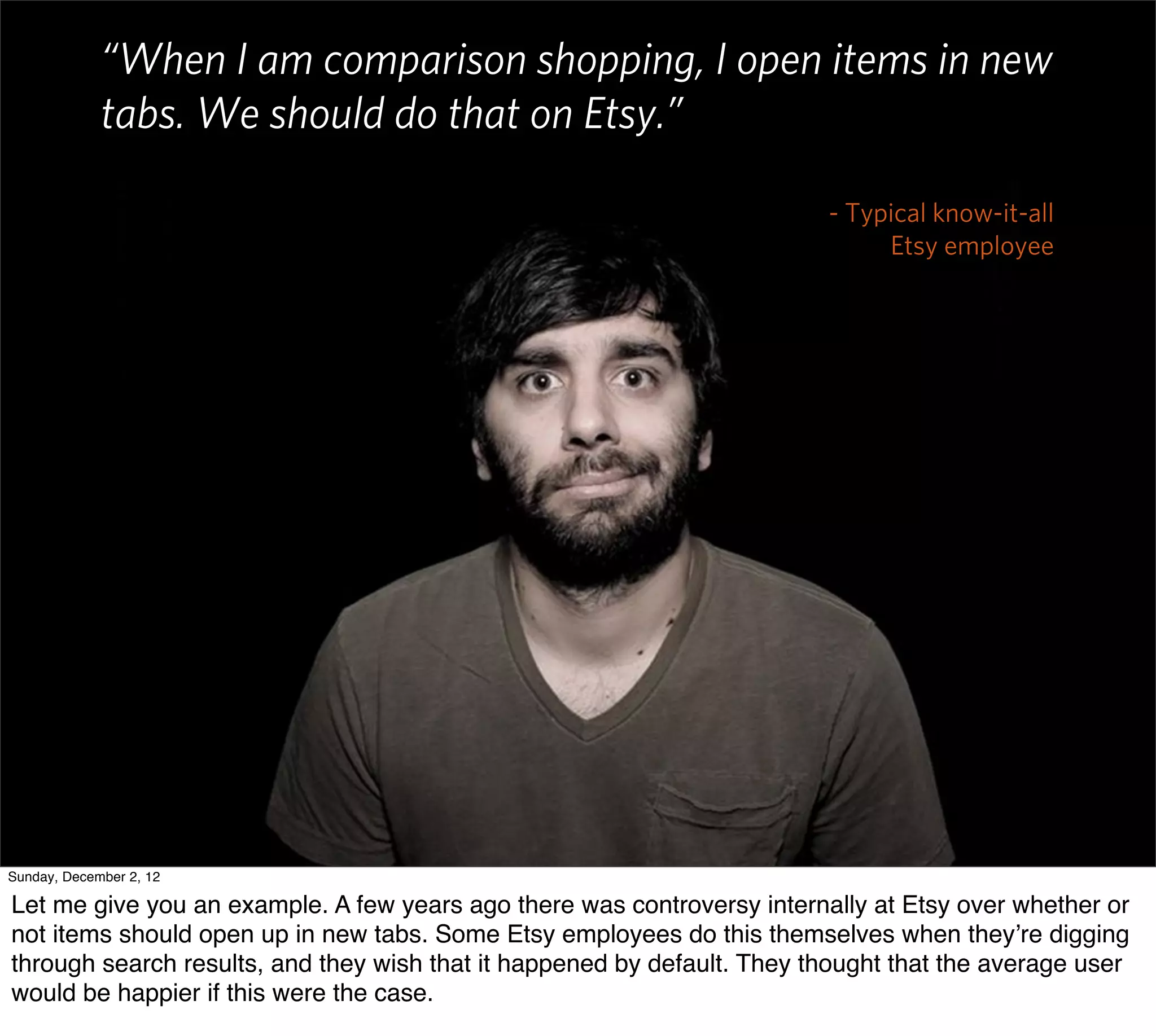 “When I am comparison shopping, I open items in new
             tabs. We should do that on Etsy.”

                                                                         - Typical know-it-all
                                                                              Etsy employee




Sunday, December 2, 12

Let me give you an example. A few years ago there was controversy internally at Etsy over whether or
not items should open up in new tabs. Some Etsy employees do this themselves when they’re digging
through search results, and they wish that it happened by default. They thought that the average user
would be happier if this were the case.
 