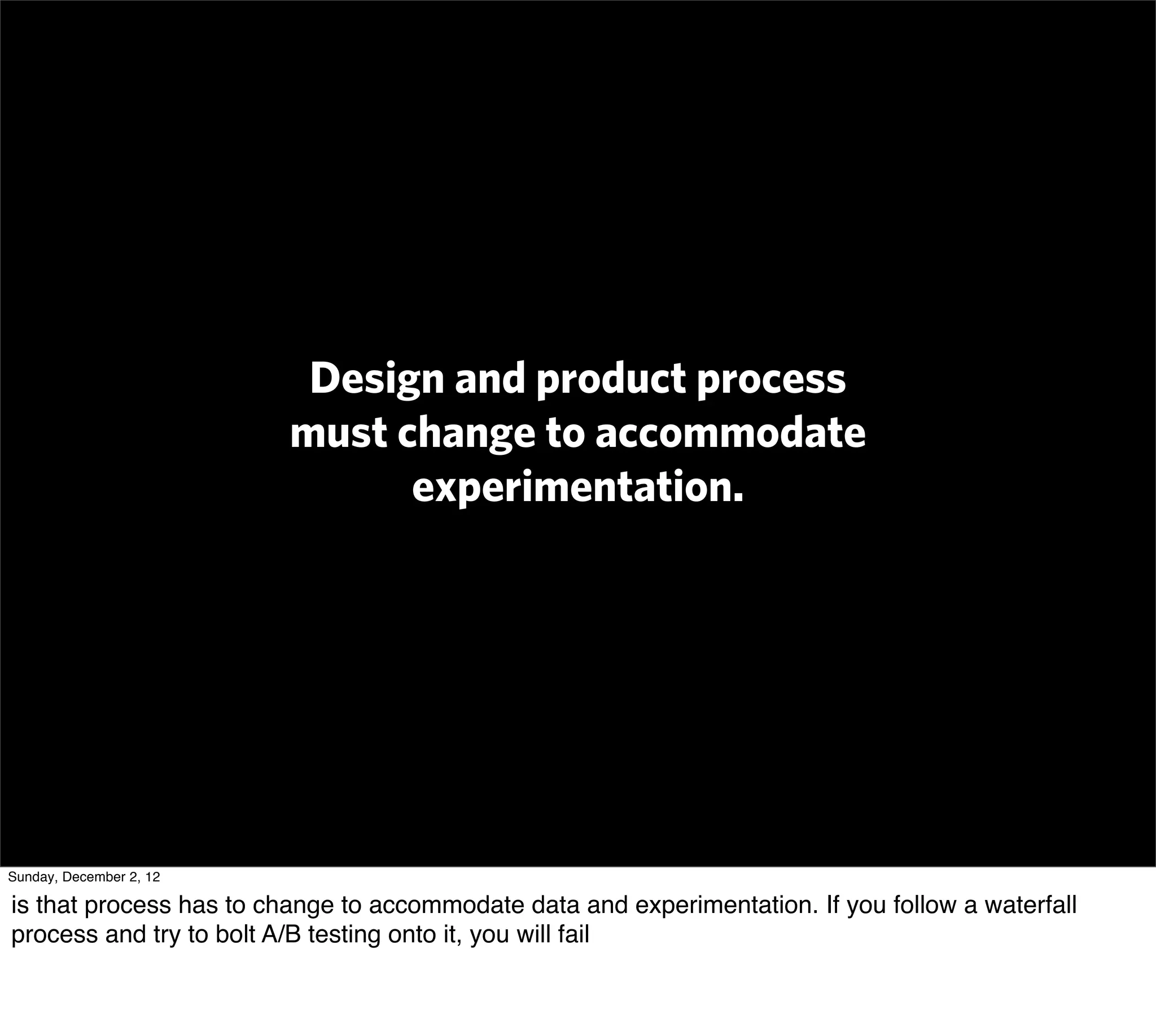 Design and product process
                         must change to accommodate
                               experimentation.




Sunday, December 2, 12

is that process has to change to accommodate data and experimentation. If you follow a waterfall
process and try to bolt A/B testing onto it, you will fail
 