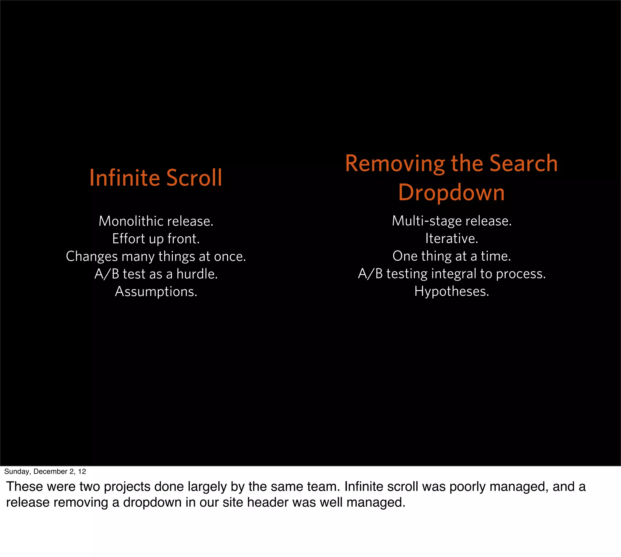 Removing the Search
                         Inﬁnite Scroll
                                                           Dropdown
                    Monolithic release.                       Multi-stage release.
                      Eﬀort up front.                               Iterative.
                Changes many things at once.                  One thing at a time.
                    A/B test as a hurdle.                A/B testing integral to process.
                      Assumptions.                                Hypotheses.




Sunday, December 2, 12

These were two projects done largely by the same team. Inﬁnite scroll was poorly managed, and a
release removing a dropdown in our site header was well managed.
 