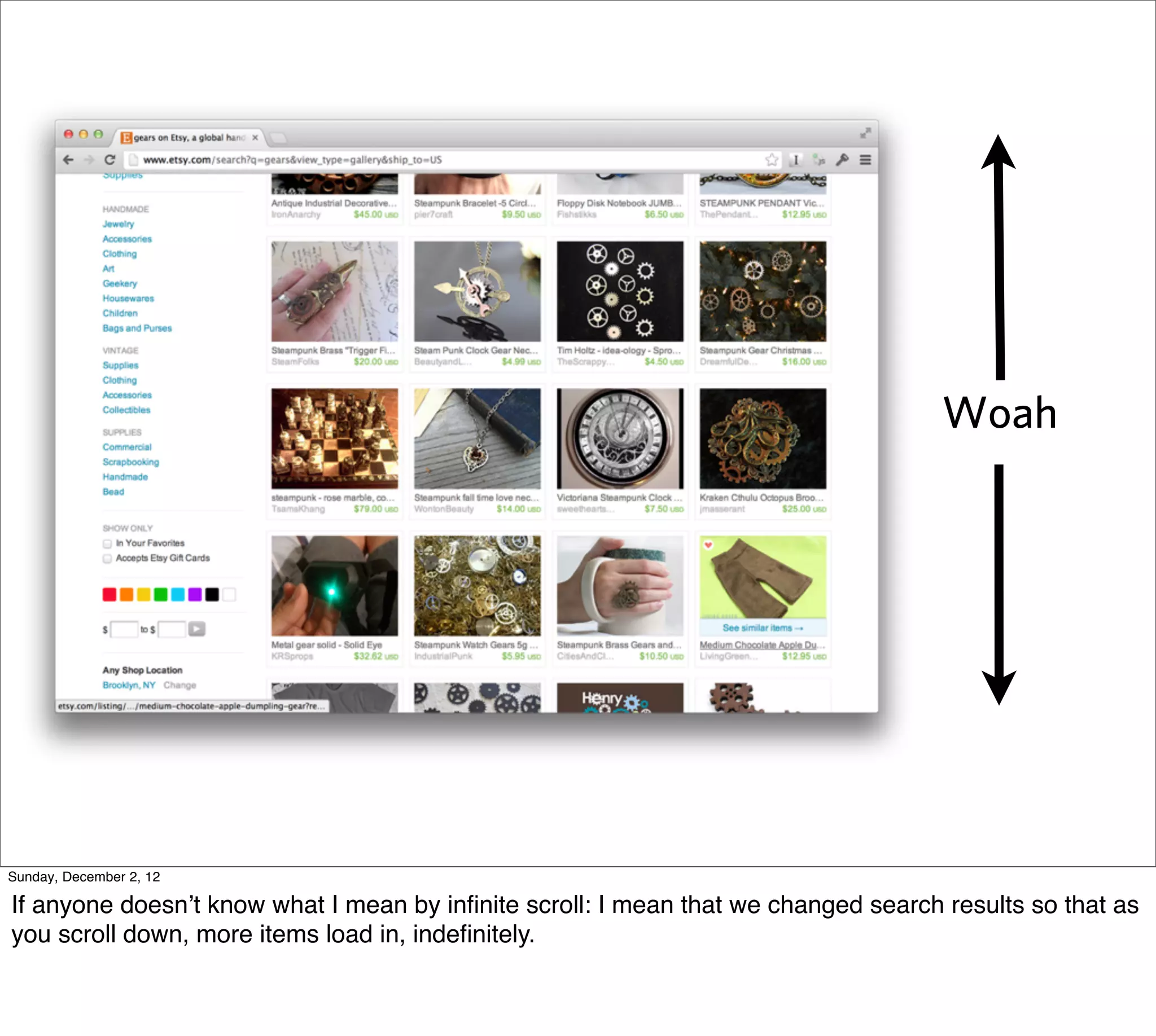 Woah




Sunday, December 2, 12

If anyone doesn’t know what I mean by inﬁnite scroll: I mean that we changed search results so that as
you scroll down, more items load in, indeﬁnitely.
 