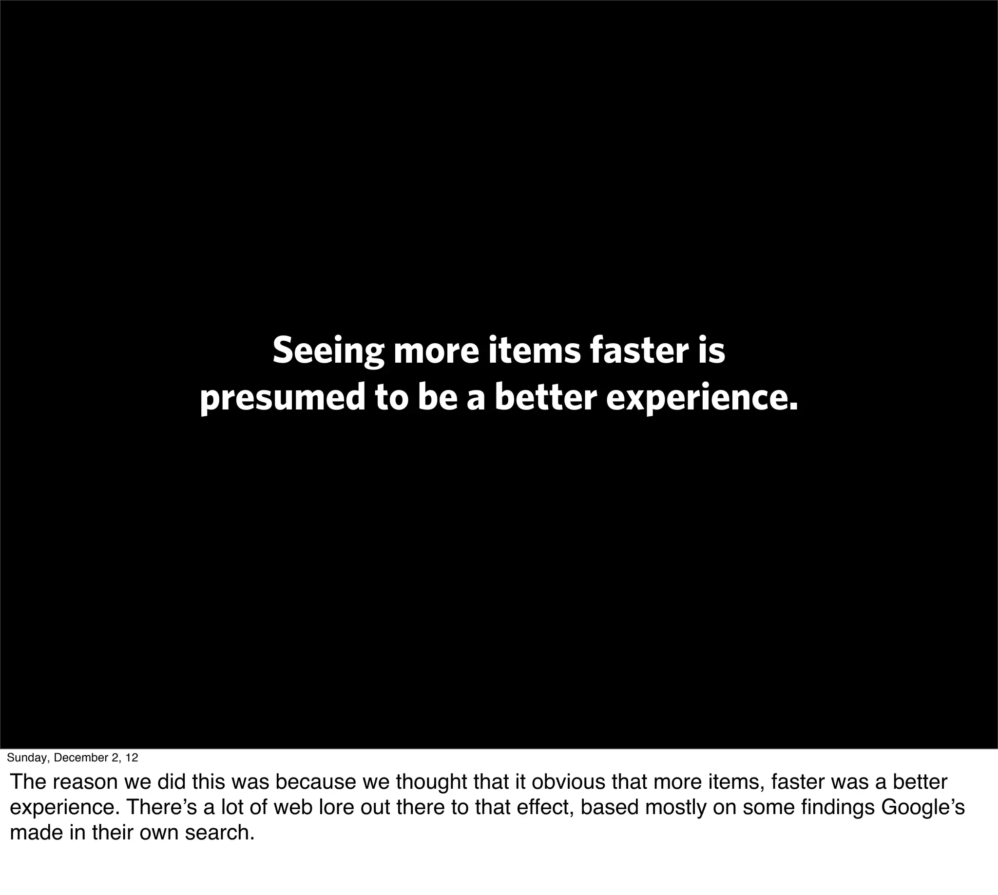 Seeing more items faster is
                         presumed to be a better experience.




Sunday, December 2, 12

The reason we did this was because we thought that it obvious that more items, faster was a better
experience. There’s a lot of web lore out there to that effect, based mostly on some ﬁndings Google’s
made in their own search.
 