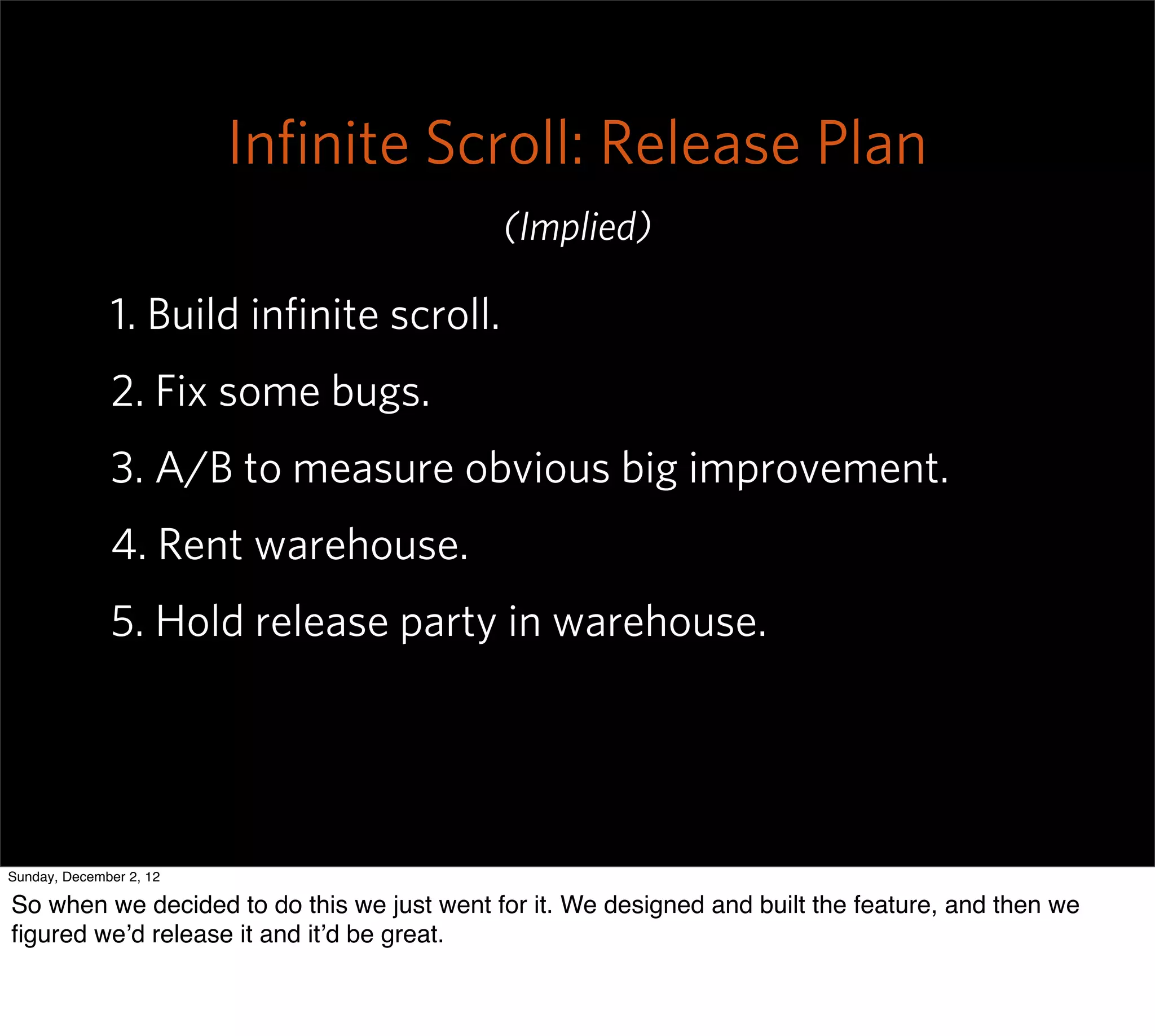 Inﬁnite Scroll: Release Plan
                                            (Implied)

              1. Build inﬁnite scroll.
              2. Fix some bugs.
              3. A/B to measure obvious big improvement.
              4. Rent warehouse.
              5. Hold release party in warehouse.




Sunday, December 2, 12

So when we decided to do this we just went for it. We designed and built the feature, and then we
ﬁgured we’d release it and it’d be great.
 