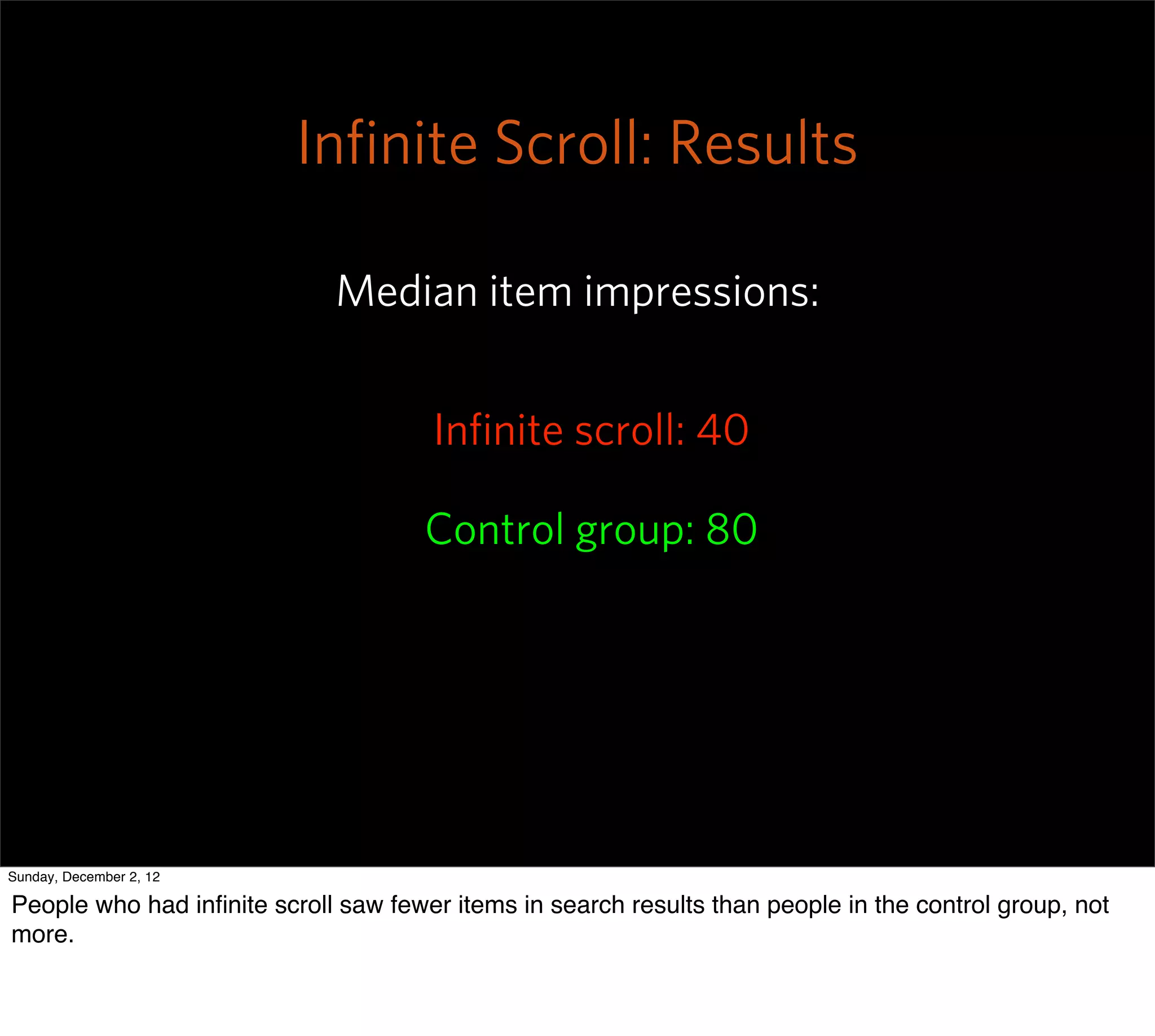 Inﬁnite Scroll: Results

                             Median item impressions:


                                      Inﬁnite scroll: 40

                                      Control group: 80




Sunday, December 2, 12

People who had inﬁnite scroll saw fewer items in search results than people in the control group, not
more.
 