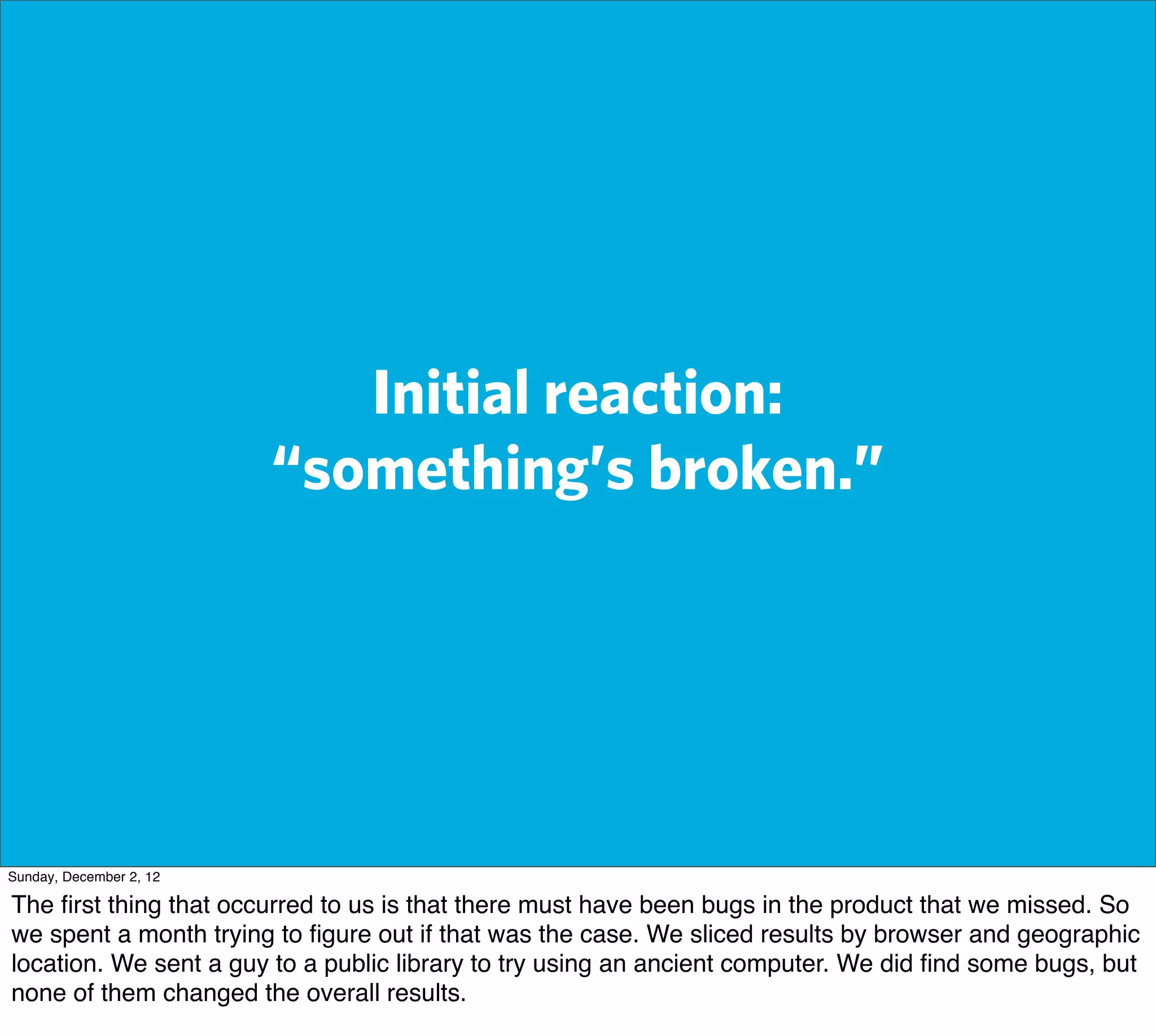 Initial reaction:
                         “something’s broken.”




Sunday, December 2, 12

The ﬁrst thing that occurred to us is that there must have been bugs in the product that we missed. So
we spent a month trying to ﬁgure out if that was the case. We sliced results by browser and geographic
location. We sent a guy to a public library to try using an ancient computer. We did ﬁnd some bugs, but
none of them changed the overall results.
 