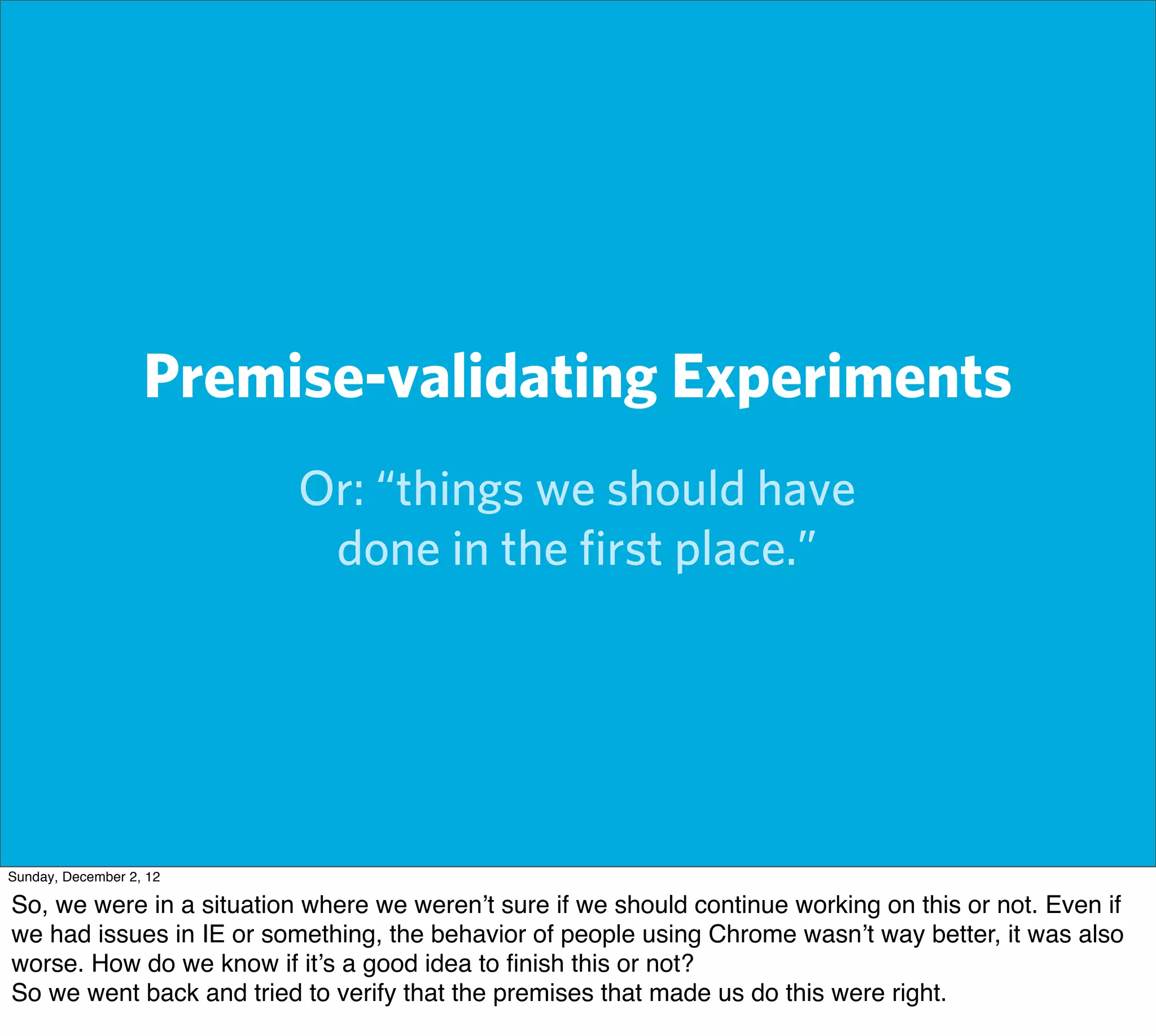 Premise-validating Experiments
                          Or: “things we should have
                           done in the ﬁrst place.”




Sunday, December 2, 12

So, we were in a situation where we weren’t sure if we should continue working on this or not. Even if
we had issues in IE or something, the behavior of people using Chrome wasn’t way better, it was also
worse. How do we know if it’s a good idea to ﬁnish this or not?
So we went back and tried to verify that the premises that made us do this were right.
 