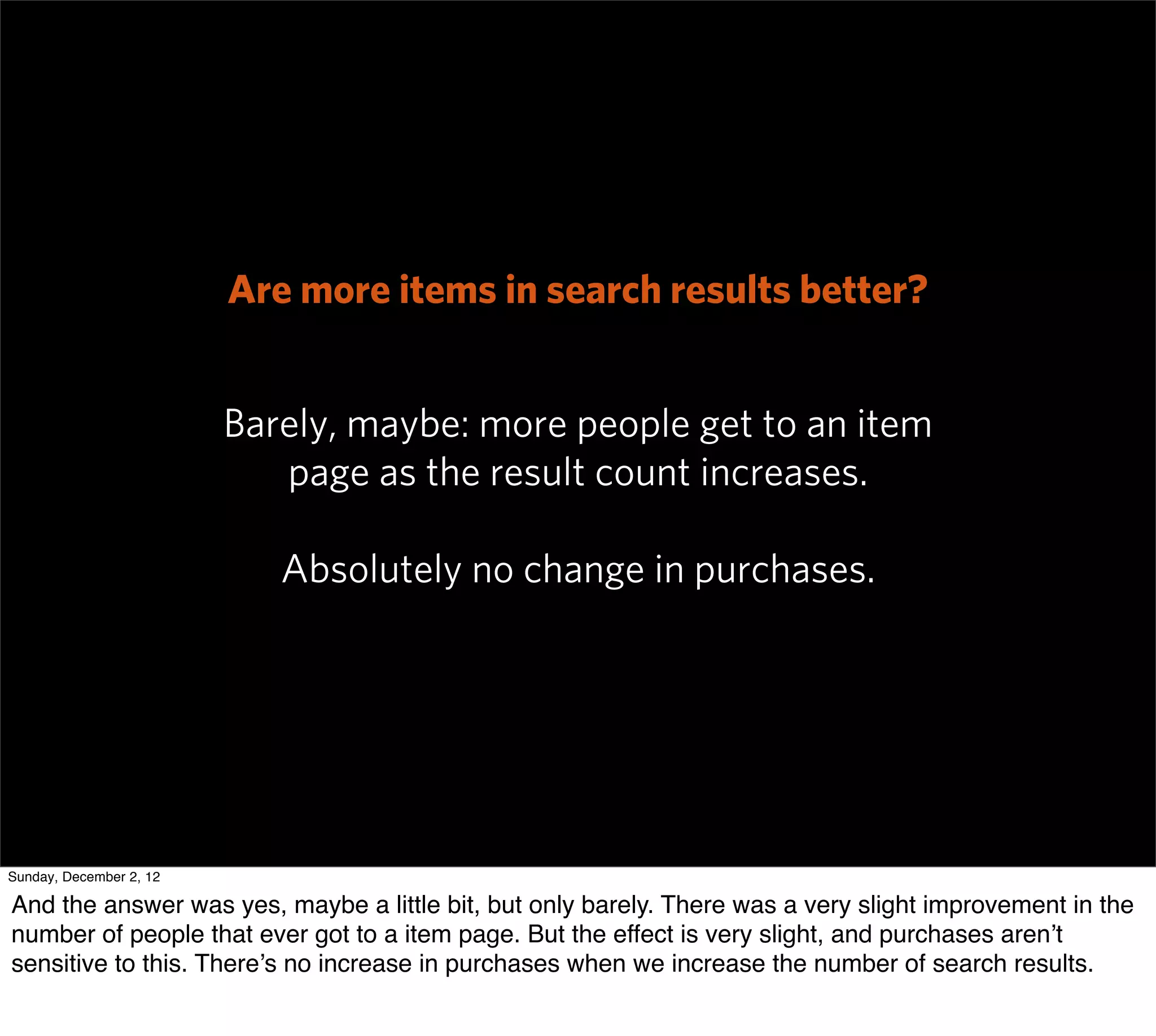Are more items in search results better?


                         Barely, maybe: more people get to an item
                            page as the result count increases.

                            Absolutely no change in purchases.




Sunday, December 2, 12

And the answer was yes, maybe a little bit, but only barely. There was a very slight improvement in the
number of people that ever got to a item page. But the effect is very slight, and purchases aren’t
sensitive to this. There’s no increase in purchases when we increase the number of search results.
 