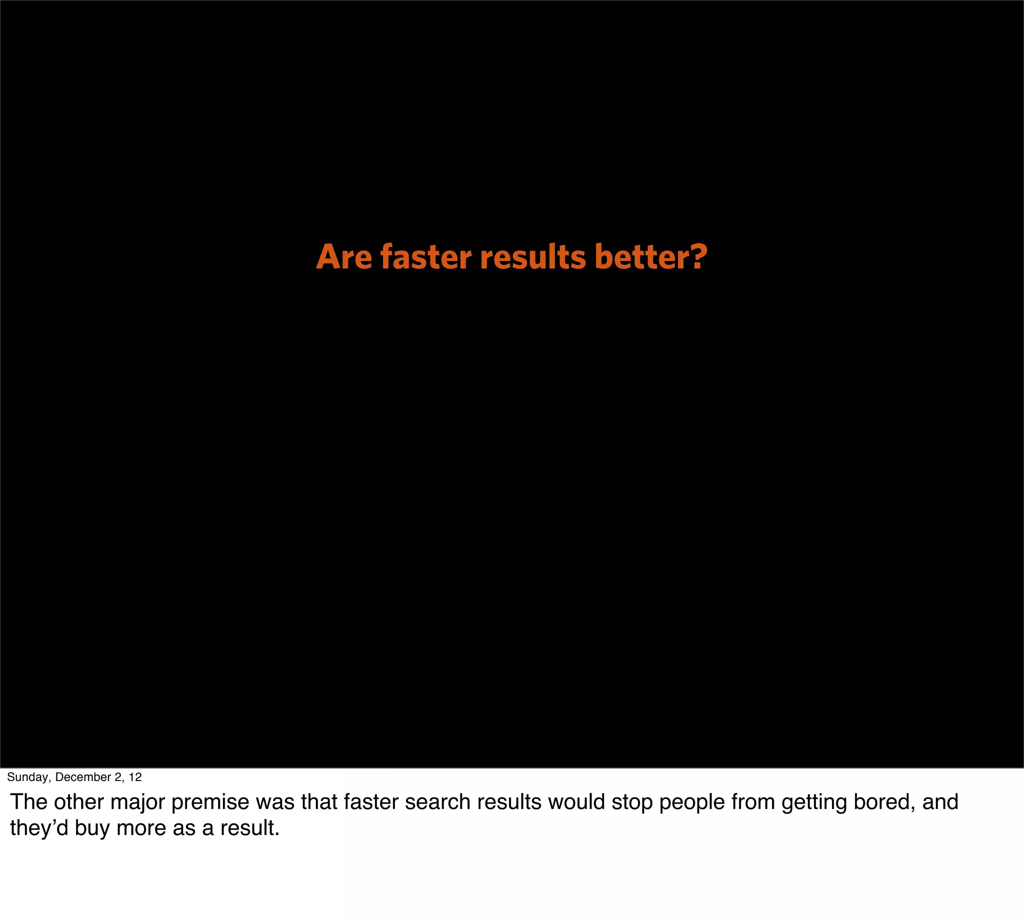 Are faster results better?




Sunday, December 2, 12

The other major premise was that faster search results would stop people from getting bored, and
they’d buy more as a result.
 