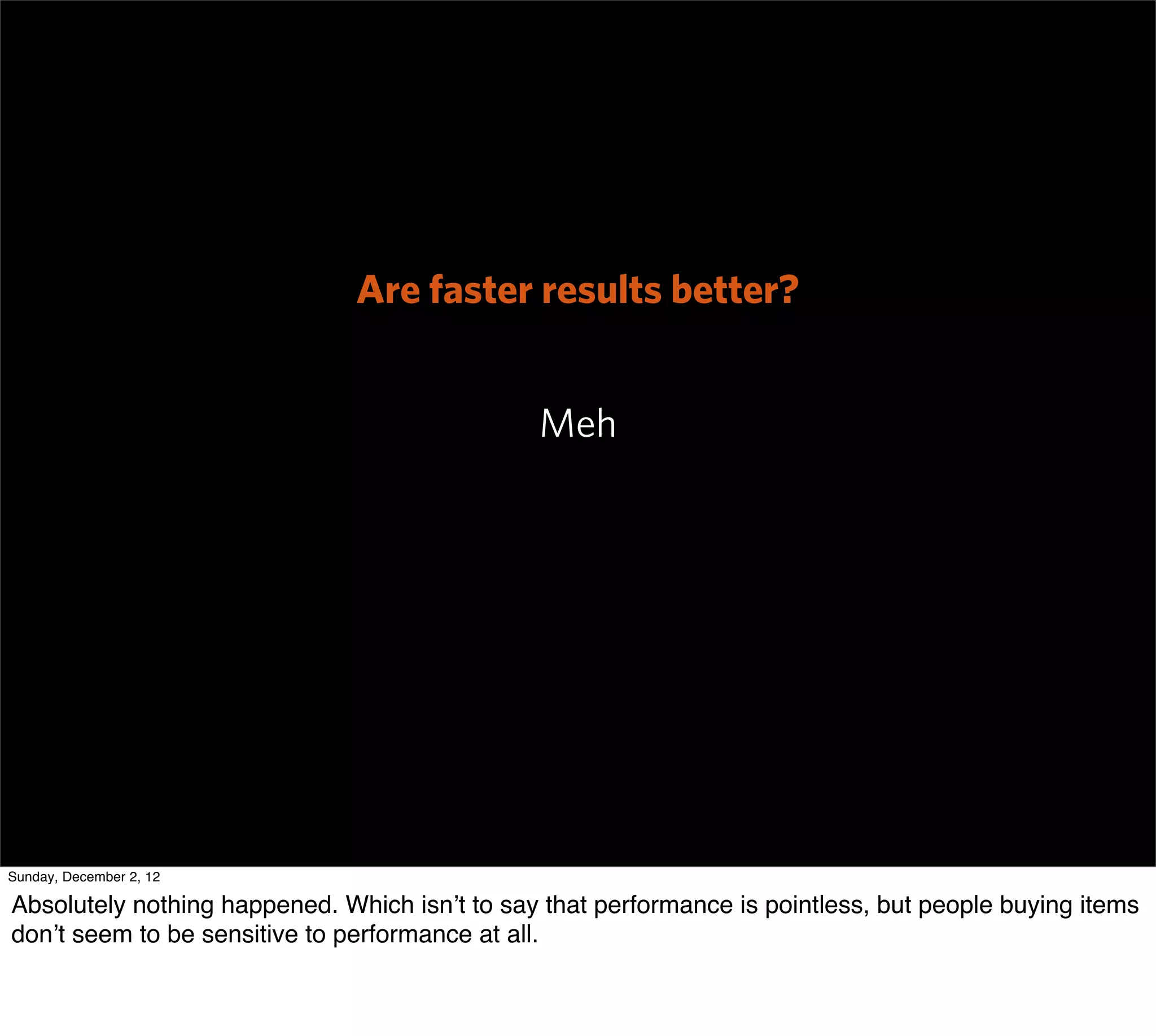 Are faster results better?


                                               Meh




Sunday, December 2, 12

Absolutely nothing happened. Which isn’t to say that performance is pointless, but people buying items
don’t seem to be sensitive to performance at all.
 