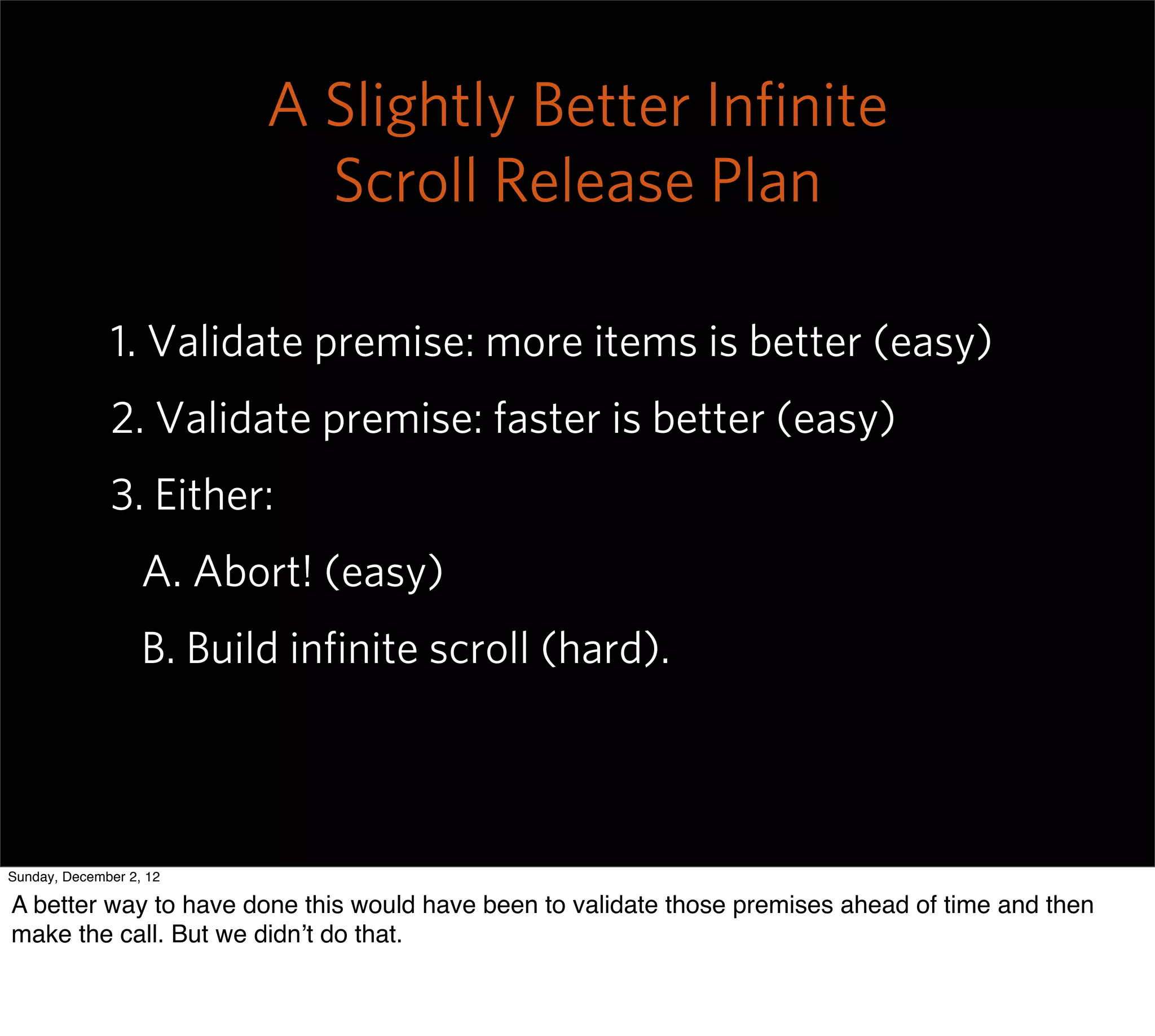 A Slightly Better Inﬁnite
                            Scroll Release Plan

              1. Validate premise: more items is better (easy)
              2. Validate premise: faster is better (easy)
              3. Either:
                   A. Abort! (easy)
                   B. Build inﬁnite scroll (hard).



Sunday, December 2, 12

A better way to have done this would have been to validate those premises ahead of time and then
make the call. But we didn’t do that.
 